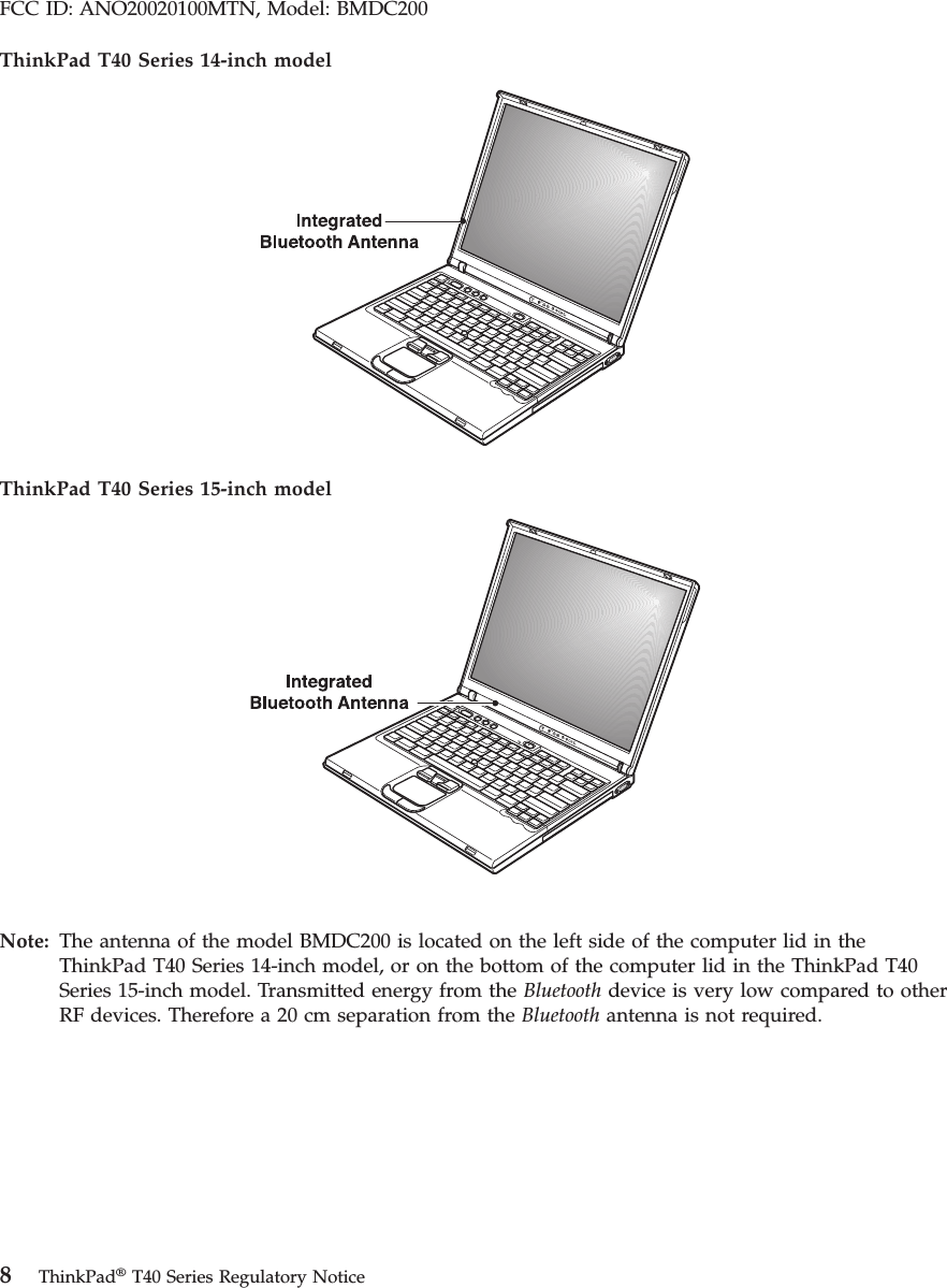 FCC ID: ANO20020100MTN, Model: BMDC200 ThinkPad T40 Series 14-inch model ThinkPad T40 Series 15-inch model Note: The antenna of the model BMDC200 is located on the left side of the computer lid in the ThinkPad T40 Series 14-inch model, or on the bottom of the computer lid in the ThinkPad T40 Series 15-inch model. Transmitted energy from the Bluetooth device is very low compared to other RF devices. Therefore a 20 cm separation from the Bluetooth antenna is not required. 8 ThinkPad® T40 Series Regulatory Notice