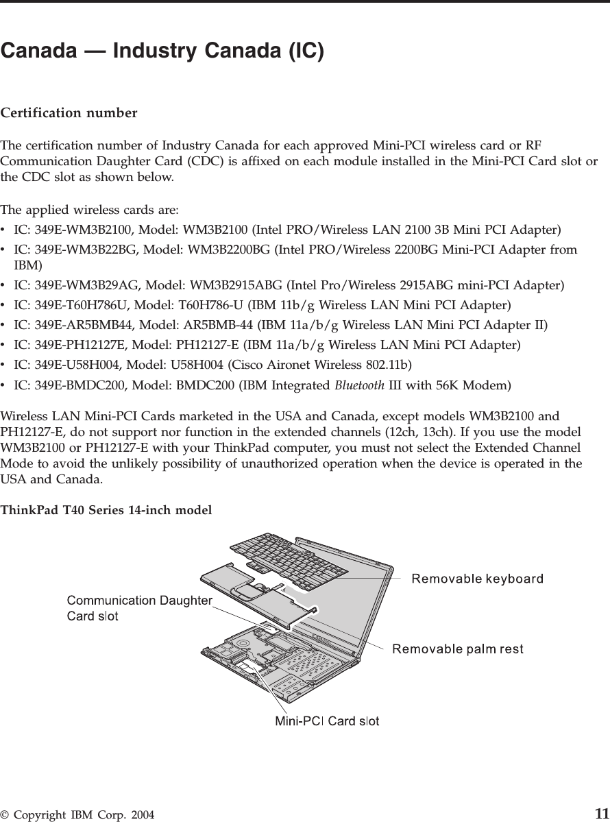 Canada — Industry Canada (IC) Certification number The certification number of Industry Canada for each approved Mini-PCI wireless card or RF Communication Daughter Card (CDC) is affixed on each module installed in the Mini-PCI Card slot or the CDC slot as shown below. The applied wireless cards are: v IC: 349E-WM3B2100, Model: WM3B2100 (Intel PRO/Wireless LAN 2100 3B Mini PCI Adapter) v IC: 349E-WM3B22BG, Model: WM3B2200BG (Intel PRO/Wireless 2200BG Mini-PCI Adapter from IBM) v IC: 349E-WM3B29AG, Model: WM3B2915ABG (Intel Pro/Wireless 2915ABG mini-PCI Adapter) v IC: 349E-T60H786U, Model: T60H786-U (IBM 11b/g Wireless LAN Mini PCI Adapter) v IC: 349E-AR5BMB44, Model: AR5BMB-44 (IBM 11a/b/g Wireless LAN Mini PCI Adapter II) v IC: 349E-PH12127E, Model: PH12127-E (IBM 11a/b/g Wireless LAN Mini PCI Adapter) v IC: 349E-U58H004, Model: U58H004 (Cisco Aironet Wireless 802.11b) v IC: 349E-BMDC200, Model: BMDC200 (IBM Integrated Bluetooth III with 56K Modem)Wireless LAN Mini-PCI Cards marketed in the USA and Canada, except models WM3B2100 and PH12127-E, do not support nor function in the extended channels (12ch, 13ch). If you use the model WM3B2100 or PH12127-E with your ThinkPad computer, you must not select the Extended Channel Mode to avoid the unlikely possibility of unauthorized operation when the device is operated in the USA and Canada. ThinkPad T40 Series 14-inch model © Copyright IBM Corp. 2004 11