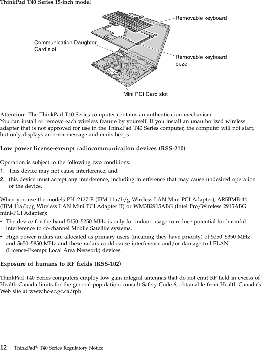 ThinkPad T40 Series 15-inch model Attention: The ThinkPad T40 Series computer contains an authentication mechanismYou can install or remove each wireless feature by yourself. If you install an unauthorized wireless adapter that is not approved for use in the ThinkPad T40 Series computer, the computer will not start, but only displays an error message and emits beeps. Low power license-exempt radiocommunication devices (RSS-210) Operation is subject to the following two conditions: 1. This device may not cause interference, and 2. this device must accept any interference, including interference that may cause undesired operation of the device.When you use the models PH12127-E (IBM 11a/b/g Wireless LAN Mini PCI Adapter), AR5BMB-44 (IBM 11a/b/g Wireless LAN Mini PCI Adapter II) or WM3B2915ABG (Intel Pro/Wireless 2915ABG mini-PCI Adapter): v The device for the band 5150–5250 MHz is only for indoor usage to reduce potential for harmful interference to co-channel Mobile Satellite systems. v High power radars are allocated as primary users (meaning they have priority) of 5250–5350 MHz and 5650–5850 MHz and these radars could cause interference and/or damage to LELAN (Licence-Exempt Local Area Network) devices.Exposure of humans to RF fields (RSS-102) ThinkPad T40 Series computers employ low gain integral antennas that do not emit RF field in excess of Health Canada limits for the general population; consult Safety Code 6, obtainable from Health Canada’s Web site at www.hc-sc.gc.ca/rpb 12 ThinkPad® T40 Series Regulatory Notice