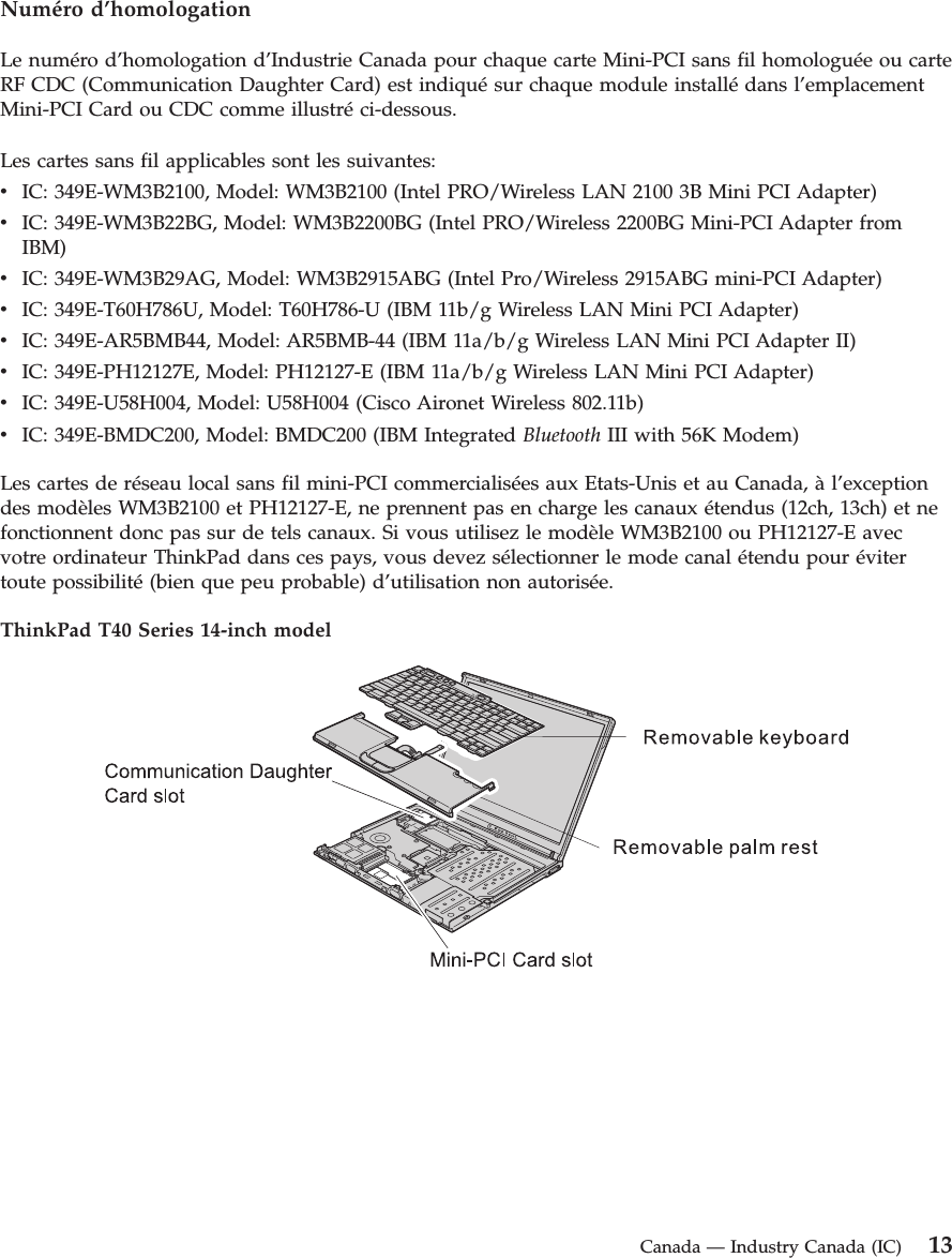 Numéro d’homologation Le numéro d’homologation d’Industrie Canada pour chaque carte Mini-PCI sans fil homologuée ou carte RF CDC (Communication Daughter Card) est indiqué sur chaque module installé dans l’emplacement Mini-PCI Card ou CDC comme illustré ci-dessous. Les cartes sans fil applicables sont les suivantes: v IC: 349E-WM3B2100, Model: WM3B2100 (Intel PRO/Wireless LAN 2100 3B Mini PCI Adapter) v IC: 349E-WM3B22BG, Model: WM3B2200BG (Intel PRO/Wireless 2200BG Mini-PCI Adapter from IBM) v IC: 349E-WM3B29AG, Model: WM3B2915ABG (Intel Pro/Wireless 2915ABG mini-PCI Adapter) v IC: 349E-T60H786U, Model: T60H786-U (IBM 11b/g Wireless LAN Mini PCI Adapter) v IC: 349E-AR5BMB44, Model: AR5BMB-44 (IBM 11a/b/g Wireless LAN Mini PCI Adapter II) v IC: 349E-PH12127E, Model: PH12127-E (IBM 11a/b/g Wireless LAN Mini PCI Adapter) v IC: 349E-U58H004, Model: U58H004 (Cisco Aironet Wireless 802.11b) v IC: 349E-BMDC200, Model: BMDC200 (IBM Integrated Bluetooth III with 56K Modem)Les cartes de réseau local sans fil mini-PCI commercialisées aux Etats-Unis et au Canada, à l’exception des modèles WM3B2100 et PH12127-E, ne prennent pas en charge les canaux étendus (12ch, 13ch) et ne fonctionnent donc pas sur de tels canaux. Si vous utilisez le modèle WM3B2100 ou PH12127-E avec votre ordinateur ThinkPad dans ces pays, vous devez sélectionner le mode canal étendu pour éviter toute possibilité (bien que peu probable) d’utilisation non autorisée. ThinkPad T40 Series 14-inch model Canada — Industry Canada (IC) 13