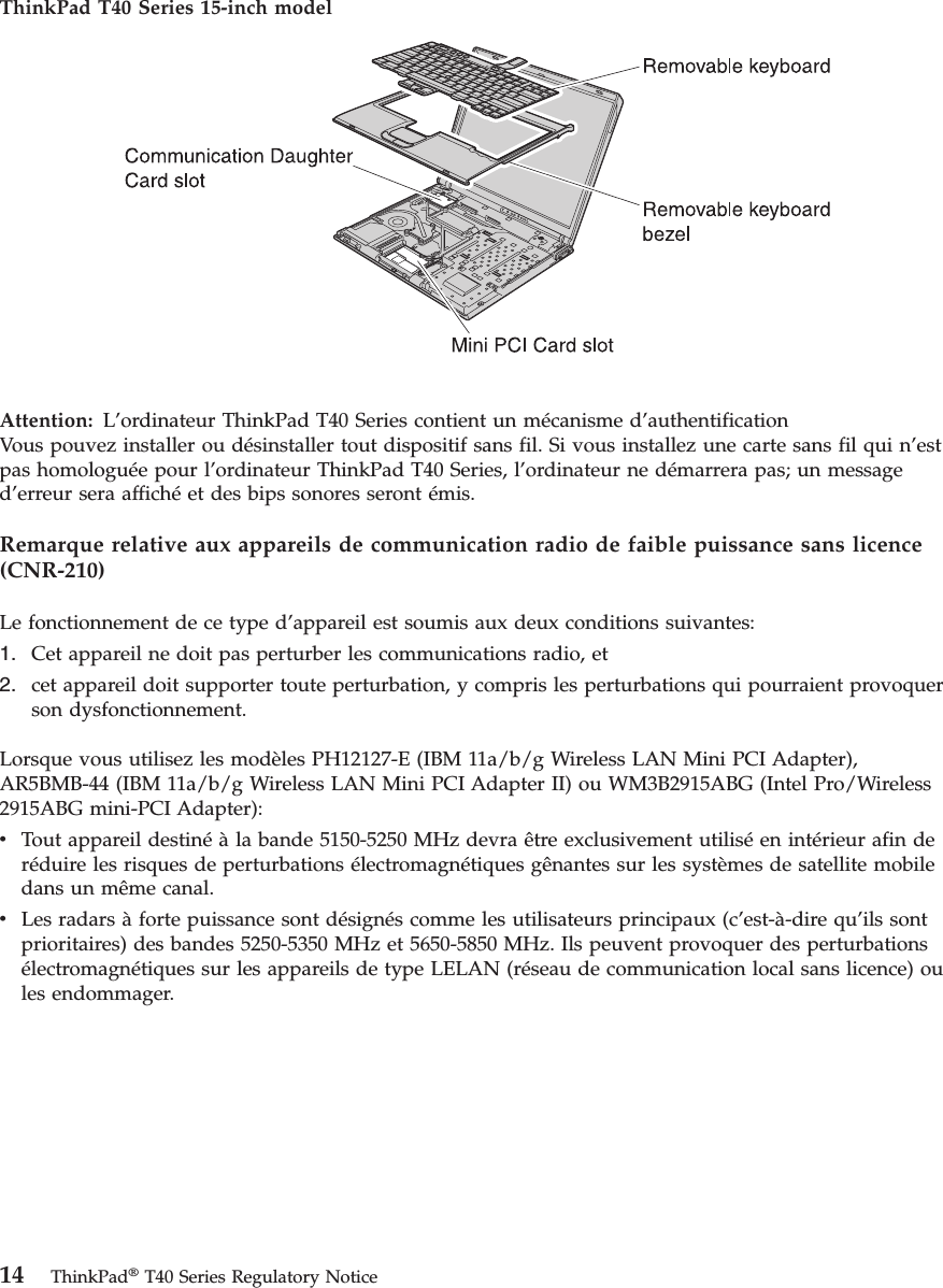 ThinkPad T40 Series 15-inch model Attention: L’ordinateur ThinkPad T40 Series contient un mécanisme d’authentificationVous pouvez installer ou désinstaller tout dispositif sans fil. Si vous installez une carte sans fil qui n’est pas homologuée pour l’ordinateur ThinkPad T40 Series, l’ordinateur ne démarrera pas; un message d’erreur sera affiché et des bips sonores seront émis. Remarque relative aux appareils de communication radio de faible puissance sans licence (CNR-210) Le fonctionnement de ce type d’appareil est soumis aux deux conditions suivantes: 1. Cet appareil ne doit pas perturber les communications radio, et 2. cet appareil doit supporter toute perturbation, y compris les perturbations qui pourraient provoquer son dysfonctionnement.Lorsque vous utilisez les modèles PH12127-E (IBM 11a/b/g Wireless LAN Mini PCI Adapter), AR5BMB-44 (IBM 11a/b/g Wireless LAN Mini PCI Adapter II) ou WM3B2915ABG (Intel Pro/Wireless 2915ABG mini-PCI Adapter): v Tout appareil destiné à la bande 5150-5250 MHz devra être exclusivement utilisé en intérieur afin de réduire les risques de perturbations électromagnétiques gênantes sur les systèmes de satellite mobile dans un même canal. v Les radars à forte puissance sont désignés comme les utilisateurs principaux (c’est-à-dire qu’ils sont prioritaires) des bandes 5250-5350 MHz et 5650-5850 MHz. Ils peuvent provoquer des perturbations électromagnétiques sur les appareils de type LELAN (réseau de communication local sans licence) ou les endommager. 14 ThinkPad® T40 Series Regulatory Notice
