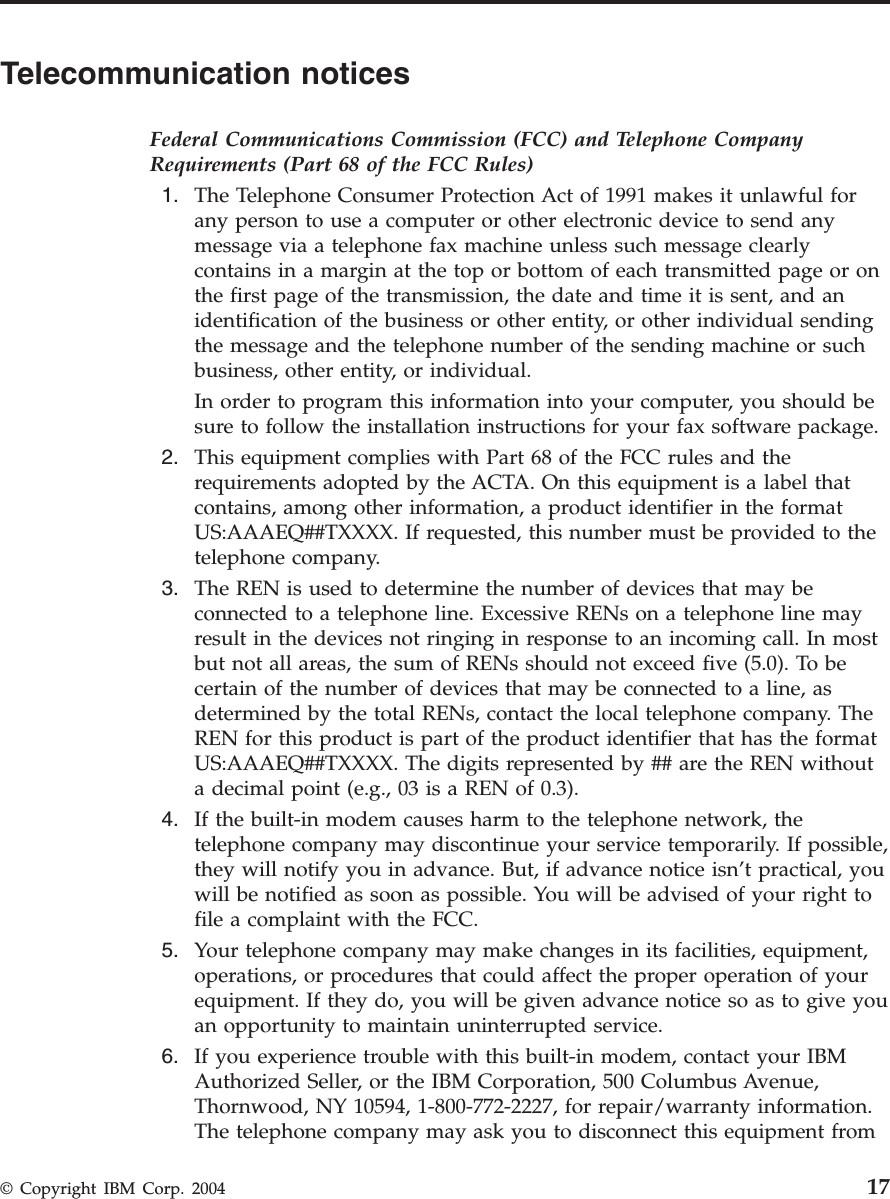 Telecommunication notices Federal Communications Commission (FCC) and Telephone Company Requirements (Part 68 of the FCC Rules) 1. The Telephone Consumer Protection Act of 1991 makes it unlawful for any person to use a computer or other electronic device to send any message via a telephone fax machine unless such message clearly contains in a margin at the top or bottom of each transmitted page or on the first page of the transmission, the date and time it is sent, and an identification of the business or other entity, or other individual sending the message and the telephone number of the sending machine or such business, other entity, or individual. In order to program this information into your computer, you should be sure to follow the installation instructions for your fax software package. 2. This equipment complies with Part 68 of the FCC rules and the requirements adopted by the ACTA. On this equipment is a label that contains, among other information, a product identifier in the format US:AAAEQ##TXXXX. If requested, this number must be provided to the telephone company. 3. The REN is used to determine the number of devices that may be connected to a telephone line. Excessive RENs on a telephone line may result in the devices not ringing in response to an incoming call. In most but not all areas, the sum of RENs should not exceed five (5.0). To be certain of the number of devices that may be connected to a line, as determined by the total RENs, contact the local telephone company. The REN for this product is part of the product identifier that has the format US:AAAEQ##TXXXX. The digits represented by ## are the REN without a decimal point (e.g., 03 is a REN of 0.3). 4. If the built-in modem causes harm to the telephone network, the telephone company may discontinue your service temporarily. If possible, they will notify you in advance. But, if advance notice isn’t practical, you will be notified as soon as possible. You will be advised of your right to file a complaint with the FCC. 5. Your telephone company may make changes in its facilities, equipment, operations, or procedures that could affect the proper operation of your equipment. If they do, you will be given advance notice so as to give you an opportunity to maintain uninterrupted service. 6. If you experience trouble with this built-in modem, contact your IBM Authorized Seller, or the IBM Corporation, 500 Columbus Avenue, Thornwood, NY 10594, 1-800-772-2227, for repair/warranty information. The telephone company may ask you to disconnect this equipment from © Copyright IBM Corp. 2004 17