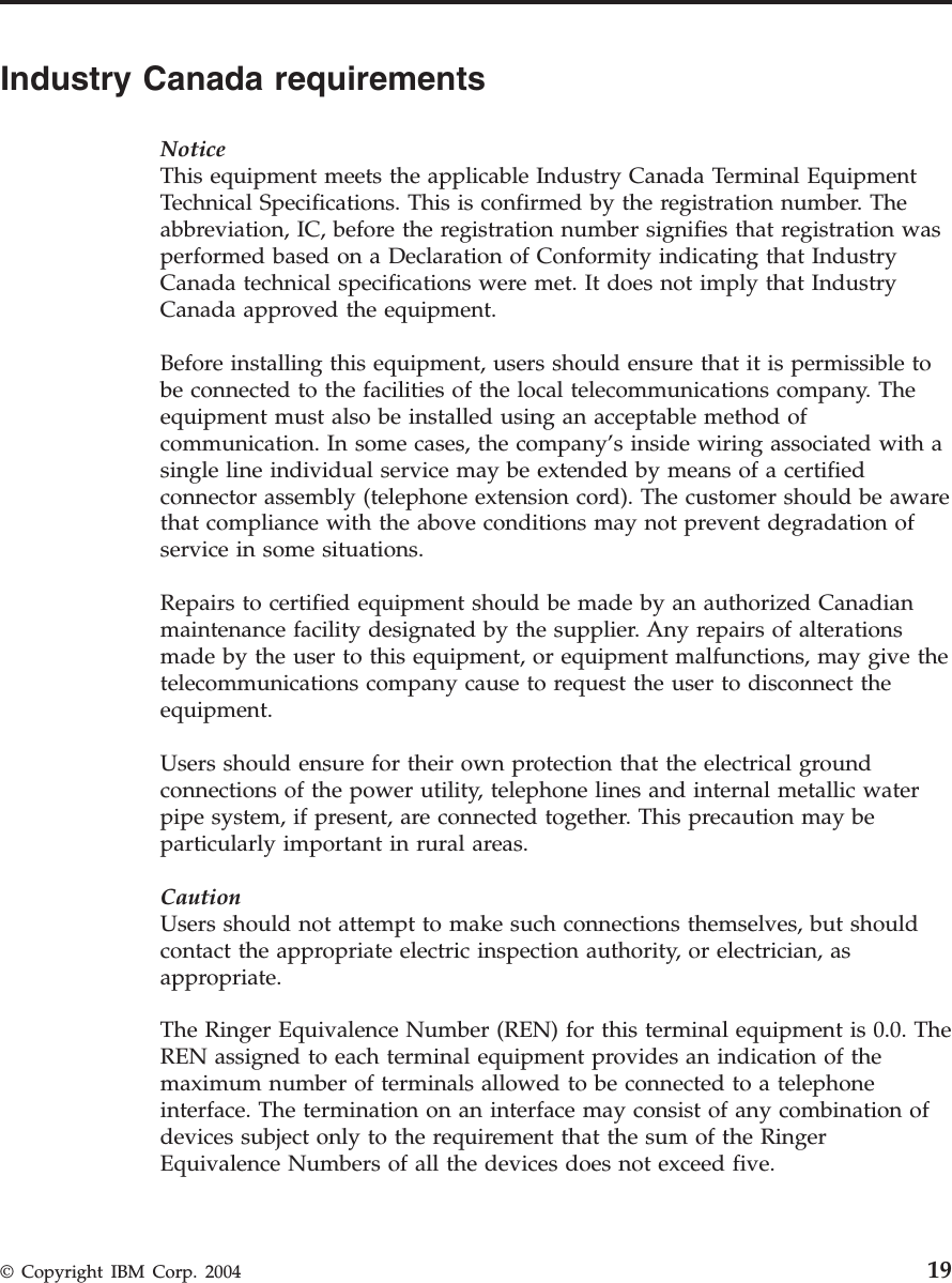 Industry Canada requirements NoticeThis equipment meets the applicable Industry Canada Terminal Equipment Technical Specifications. This is confirmed by the registration number. The abbreviation, IC, before the registration number signifies that registration was performed based on a Declaration of Conformity indicating that Industry Canada technical specifications were met. It does not imply that Industry Canada approved the equipment. Before installing this equipment, users should ensure that it is permissible to be connected to the facilities of the local telecommunications company. The equipment must also be installed using an acceptable method of communication. In some cases, the company’s inside wiring associated with a single line individual service may be extended by means of a certified connector assembly (telephone extension cord). The customer should be aware that compliance with the above conditions may not prevent degradation of service in some situations. Repairs to certified equipment should be made by an authorized Canadian maintenance facility designated by the supplier. Any repairs of alterations made by the user to this equipment, or equipment malfunctions, may give the telecommunications company cause to request the user to disconnect the equipment. Users should ensure for their own protection that the electrical ground connections of the power utility, telephone lines and internal metallic water pipe system, if present, are connected together. This precaution may be particularly important in rural areas. CautionUsers should not attempt to make such connections themselves, but should contact the appropriate electric inspection authority, or electrician, as appropriate. The Ringer Equivalence Number (REN) for this terminal equipment is 0.0. The REN assigned to each terminal equipment provides an indication of the maximum number of terminals allowed to be connected to a telephone interface. The termination on an interface may consist of any combination of devices subject only to the requirement that the sum of the Ringer Equivalence Numbers of all the devices does not exceed five. © Copyright IBM Corp. 2004 19