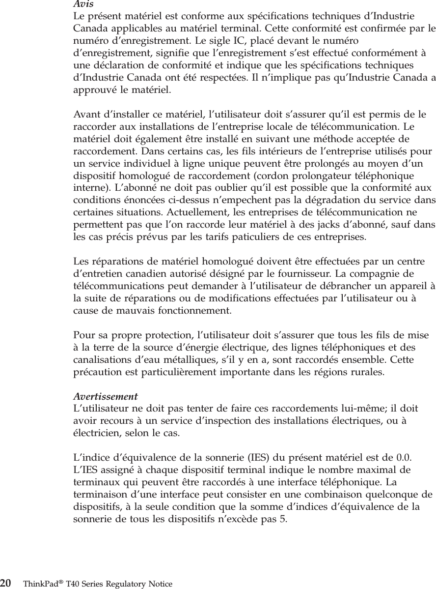 AvisLe présent matériel est conforme aux spécifications techniques d’Industrie Canada applicables au matériel terminal. Cette conformité est confirmée par le numéro d’enregistrement. Le sigle IC, placé devant le numéro d’enregistrement, signifie que l’enregistrement s’est effectué conformément à une déclaration de conformité et indique que les spécifications techniques d’Industrie Canada ont été respectées. Il n’implique pas qu’Industrie Canada a approuvé le matériel. Avant d’installer ce matériel, l’utilisateur doit s’assurer qu’il est permis de le raccorder aux installations de l’entreprise locale de télécommunication. Le matériel doit également être installé en suivant une méthode acceptée de raccordement. Dans certains cas, les fils intérieurs de l’entreprise utilisés pour un service individuel à ligne unique peuvent être prolongés au moyen d’un dispositif homologué de raccordement (cordon prolongateur téléphonique interne). L’abonné ne doit pas oublier qu’il est possible que la conformité aux conditions énoncées ci-dessus n’empechent pas la dégradation du service dans certaines situations. Actuellement, les entreprises de télécommunication ne permettent pas que l’on raccorde leur matériel à des jacks d’abonné, sauf dans les cas précis prévus par les tarifs paticuliers de ces entreprises. Les réparations de matériel homologué doivent être effectuées par un centre d’entretien canadien autorisé désigné par le fournisseur. La compagnie de télécommunications peut demander à l’utilisateur de débrancher un appareil à la suite de réparations ou de modifications effectuées par l’utilisateur ou à cause de mauvais fonctionnement. Pour sa propre protection, l’utilisateur doit s’assurer que tous les fils de mise à la terre de la source d’énergie électrique, des lignes téléphoniques et des canalisations d’eau métalliques, s’il y en a, sont raccordés ensemble. Cette précaution est particulièrement importante dans les régions rurales. AvertissementL’utilisateur ne doit pas tenter de faire ces raccordements lui-même; il doit avoir recours à un service d’inspection des installations électriques, ou à électricien, selon le cas. L’indice d’équivalence de la sonnerie (IES) du présent matériel est de 0.0. L’IES assigné à chaque dispositif terminal indique le nombre maximal de terminaux qui peuvent être raccordés à une interface téléphonique. La terminaison d’une interface peut consister en une combinaison quelconque de dispositifs, à la seule condition que la somme d’indices d’équivalence de la sonnerie de tous les dispositifs n’excède pas 5. 20 ThinkPad® T40 Series Regulatory Notice