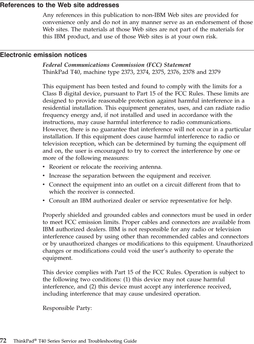 References to the Web site addresses Any references in this publication to non-IBM Web sites are provided for convenience only and do not in any manner serve as an endorsement of those Web sites. The materials at those Web sites are not part of the materials for this IBM product, and use of those Web sites is at your own risk. Electronic emission notices Federal Communications Commission (FCC) StatementThinkPad T40, machine type 2373, 2374, 2375, 2376, 2378 and 2379 This equipment has been tested and found to comply with the limits for a Class B digital device, pursuant to Part 15 of the FCC Rules. These limits are designed to provide reasonable protection against harmful interference in a residential installation. This equipment generates, uses, and can radiate radio frequency energy and, if not installed and used in accordance with the instructions, may cause harmful interference to radio communications. However, there is no guarantee that interference will not occur in a particular installation. If this equipment does cause harmful interference to radio or television reception, which can be determined by turning the equipment off and on, the user is encouraged to try to correct the interference by one or more of the following measures: v Reorient or relocate the receiving antenna. v Increase the separation between the equipment and receiver. v Connect the equipment into an outlet on a circuit different from that to which the receiver is connected. v Consult an IBM authorized dealer or service representative for help. Properly shielded and grounded cables and connectors must be used in order to meet FCC emission limits. Proper cables and connectors are available from IBM authorized dealers. IBM is not responsible for any radio or television interference caused by using other than recommended cables and connectors or by unauthorized changes or modifications to this equipment. Unauthorized changes or modifications could void the user’s authority to operate the equipment. This device complies with Part 15 of the FCC Rules. Operation is subject to the following two conditions: (1) this device may not cause harmful interference, and (2) this device must accept any interference received, including interference that may cause undesired operation. Responsible Party: 72 ThinkPad® T40 Series Service and Troubleshooting Guide