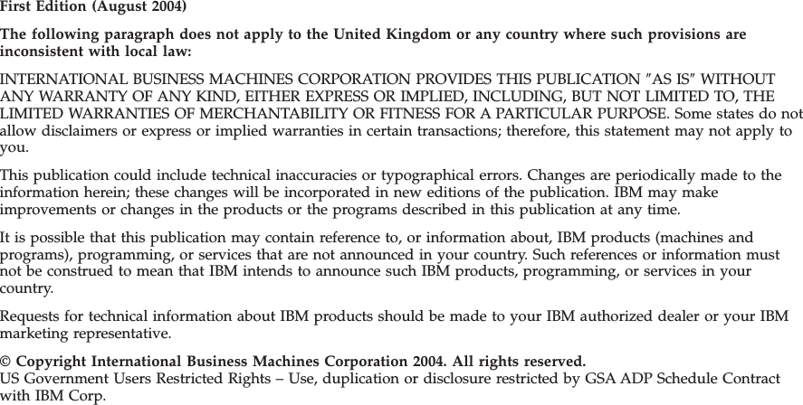 First Edition (August 2004) The following paragraph does not apply to the United Kingdom or any country where such provisions are inconsistent with local law: INTERNATIONAL BUSINESS MACHINES CORPORATION PROVIDES THIS PUBLICATION ″AS IS″ WITHOUT ANY WARRANTY OF ANY KIND, EITHER EXPRESS OR IMPLIED, INCLUDING, BUT NOT LIMITED TO, THE LIMITED WARRANTIES OF MERCHANTABILITY OR FITNESS FOR A PARTICULAR PURPOSE. Some states do not allow disclaimers or express or implied warranties in certain transactions; therefore, this statement may not apply to you. This publication could include technical inaccuracies or typographical errors. Changes are periodically made to the information herein; these changes will be incorporated in new editions of the publication. IBM may make improvements or changes in the products or the programs described in this publication at any time. It is possible that this publication may contain reference to, or information about, IBM products (machines and programs), programming, or services that are not announced in your country. Such references or information must not be construed to mean that IBM intends to announce such IBM products, programming, or services in your country. Requests for technical information about IBM products should be made to your IBM authorized dealer or your IBM marketing representative. © Copyright International Business Machines Corporation 2004. All rights reserved. US Government Users Restricted Rights – Use, duplication or disclosure restricted by GSA ADP Schedule Contract with IBM Corp.
