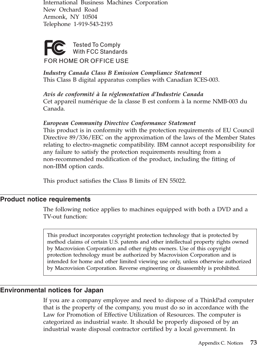 International Business Machines Corporation New Orchard Road Armonk, NY 10504 Telephone 1-919-543-2193 Tested To ComplyWith FCC StandardsFOR HOME OR OFFICE USE Industry Canada Class B Emission Compliance StatementThis Class B digital apparatus complies with Canadian ICES-003. Avis de conformité à la réglementation d’Industrie CanadaCet appareil numérique de la classe B est conform à la norme NMB-003 du Canada. European Community Directive Conformance StatementThis product is in conformity with the protection requirements of EU Council Directive 89/336/EEC on the approximation of the laws of the Member States relating to electro-magnetic compatibility. IBM cannot accept responsibility for any failure to satisfy the protection requirements resulting from a non-recommended modification of the product, including the fitting of non-IBM option cards. This product satisfies the Class B limits of EN 55022. Product notice requirements The following notice applies to machines equipped with both a DVD and a TV-out function: Environmental notices for Japan If you are a company employee and need to dispose of a ThinkPad computer that is the property of the company, you must do so in accordance with the Law for Promotion of Effective Utilization of Resources. The computer is categorized as industrial waste. It should be properly disposed of by an industrial waste disposal contractor certified by a local government. In This product incorporates copyright protection technology that is protected by method claims of certain U.S. patents and other intellectual property rights owned by Macrovision Corporation and other rights owners. Use of this copyright protection technology must be authorized by Macrovision Corporation and is intended for home and other limited viewing use only, unless otherwise authorized by Macrovision Corporation. Reverse engineering or disassembly is prohibited. Appendix C. Notices 73