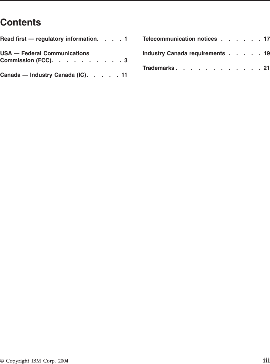 Contents Read first — regulatory information . . . .1 USA — Federal Communications Commission (FCC) . . . . . . . . . .3 Canada — Industry Canada (IC) . . . . .11 Telecommunication notices . . . . . .17 Industry Canada requirements . . . . .19 Trademarks . . . . . . . . . . . .21 © Copyright IBM Corp. 2004 iii