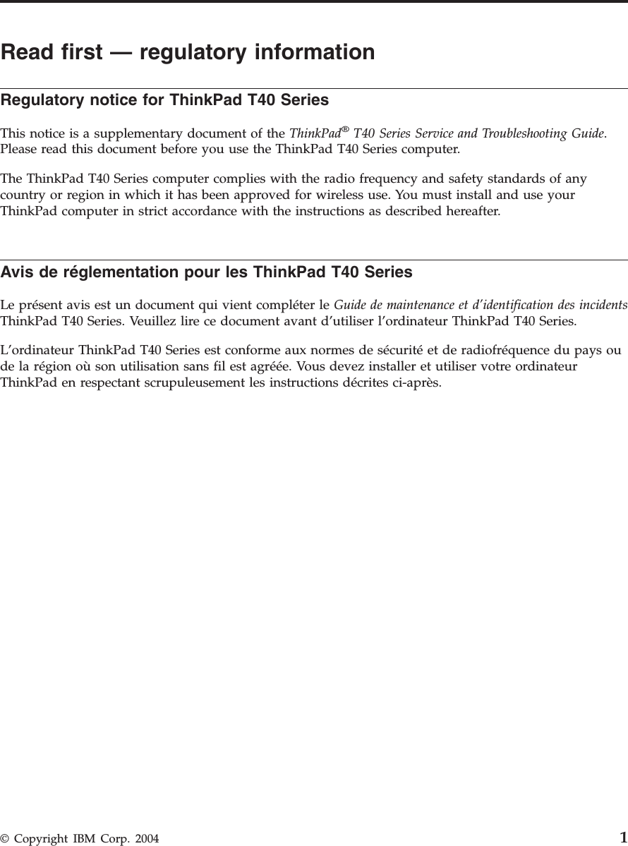 Read first — regulatory information Regulatory notice for ThinkPad T40 Series This notice is a supplementary document of the ThinkPad® T40 Series Service and Troubleshooting Guide. Please read this document before you use the ThinkPad T40 Series computer. The ThinkPad T40 Series computer complies with the radio frequency and safety standards of any country or region in which it has been approved for wireless use. You must install and use your ThinkPad computer in strict accordance with the instructions as described hereafter. Avis de réglementation pour les ThinkPad T40 Series Le présent avis est un document qui vient compléter le Guide de maintenance et d’identification des incidents ThinkPad T40 Series. Veuillez lire ce document avant d’utiliser l’ordinateur ThinkPad T40 Series. L’ordinateur ThinkPad T40 Series est conforme aux normes de sécurité et de radiofréquence du pays ou de la région où son utilisation sans fil est agréée. Vous devez installer et utiliser votre ordinateur ThinkPad en respectant scrupuleusement les instructions décrites ci-après. © Copyright IBM Corp. 2004 1