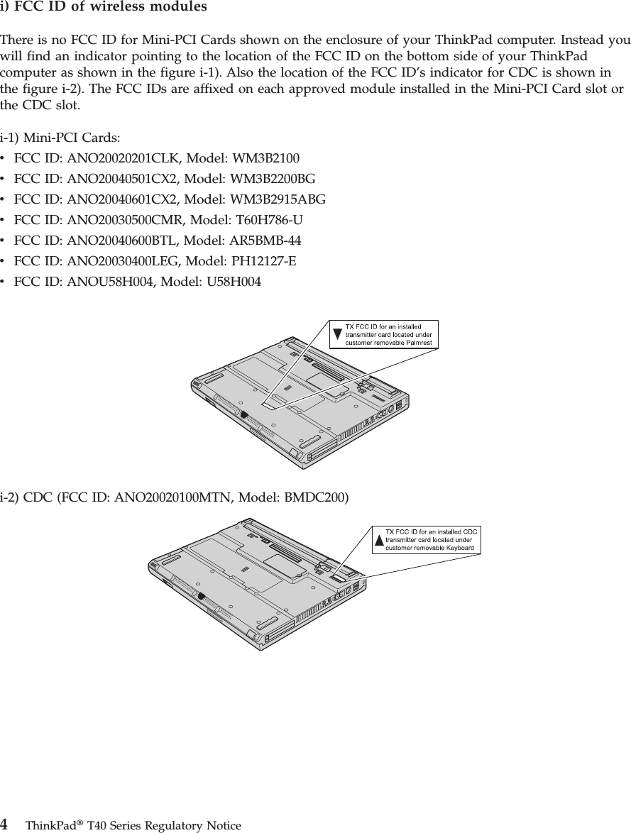 i) FCC ID of wireless modules There is no FCC ID for Mini-PCI Cards shown on the enclosure of your ThinkPad computer. Instead you will find an indicator pointing to the location of the FCC ID on the bottom side of your ThinkPad computer as shown in the figure i-1). Also the location of the FCC ID’s indicator for CDC is shown in the figure i-2). The FCC IDs are affixed on each approved module installed in the Mini-PCI Card slot or the CDC slot. i-1) Mini-PCI Cards: v FCC ID: ANO20020201CLK, Model: WM3B2100 v FCC ID: ANO20040501CX2, Model: WM3B2200BG v FCC ID: ANO20040601CX2, Model: WM3B2915ABG v FCC ID: ANO20030500CMR, Model: T60H786-U v FCC ID: ANO20040600BTL, Model: AR5BMB-44 v FCC ID: ANO20030400LEG, Model: PH12127-E v FCC ID: ANOU58H004, Model: U58H004 i-2) CDC (FCC ID: ANO20020100MTN, Model: BMDC200) 4 ThinkPad® T40 Series Regulatory Notice