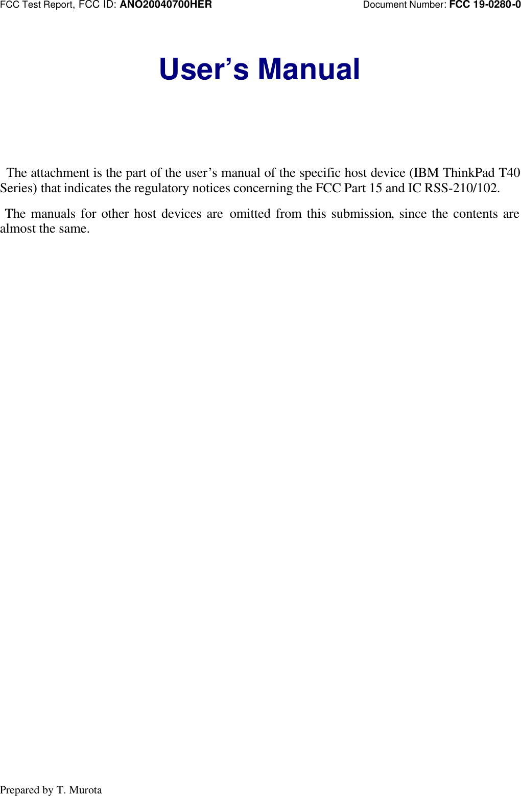 FCC Test Report, FCC ID: ANO20040700HER                            Document Number: FCC 19-0280-0Prepared by T. MurotaUser’s Manual The attachment is the part of the user’s manual of the specific host device (IBM ThinkPad T40Series) that indicates the regulatory notices concerning the FCC Part 15 and IC RSS-210/102. The manuals for other host devices are omitted from this submission, since the contents arealmost the same.
