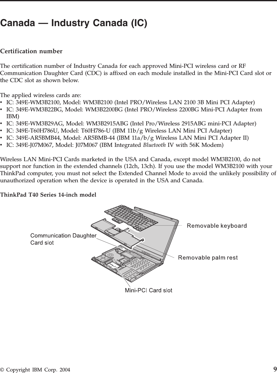 Canada — Industry Canada (IC)      Certification number The certification number of Industry Canada for each approved Mini-PCI wireless card or RF Communication Daughter Card (CDC) is affixed on each module installed in the Mini-PCI Card slot or the CDC slot as shown below. The applied wireless cards are: v    IC: 349E-WM3B2100, Model: WM3B2100 (Intel PRO/Wireless LAN 2100 3B Mini PCI Adapter) v    IC: 349E-WM3B22BG, Model: WM3B2200BG (Intel PRO/Wireless 2200BG Mini-PCI Adapter from IBM) v    IC: 349E-WM3B29AG, Model: WM3B2915ABG (Intel Pro/Wireless 2915ABG mini-PCI Adapter) v    IC: 349E-T60H786U, Model: T60H786-U (IBM 11b/g Wireless LAN Mini PCI Adapter) v    IC: 349E-AR5BMB44, Model: AR5BMB-44 (IBM 11a/b/g Wireless LAN Mini PCI Adapter II) v    IC: 349E-J07M067, Model: J07M067 (IBM Integrated Bluetooth IV with 56K Modem)Wireless LAN Mini-PCI Cards marketed in the USA and Canada, except model WM3B2100, do not support nor function in the extended channels (12ch, 13ch). If you use the model WM3B2100 with your ThinkPad computer, you must not select the Extended Channel Mode to avoid the unlikely possibility of unauthorized operation when the device is operated in the USA and Canada. ThinkPad T40 Series 14-inch model    © Copyright IBM Corp. 2004 9