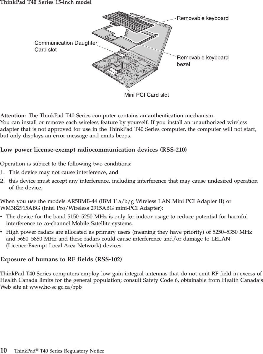 ThinkPad T40 Series 15-inch model   Attention:   The ThinkPad T40 Series computer contains an authentication mechanismYou can install or remove each wireless feature by yourself. If you install an unauthorized wireless adapter that is not approved for use in the ThinkPad T40 Series computer, the computer will not start, but only displays an error message and emits beeps. Low power license-exempt radiocommunication devices (RSS-210) Operation is subject to the following two conditions: 1.    This device may not cause interference, and 2.    this device must accept any interference, including interference that may cause undesired operation of the device.When you use the models AR5BMB-44 (IBM 11a/b/g Wireless LAN Mini PCI Adapter II) or WM3B2915ABG (Intel Pro/Wireless 2915ABG mini-PCI Adapter): v    The device for the band 5150–5250 MHz is only for indoor usage to reduce potential for harmful interference to co-channel Mobile Satellite systems. v    High power radars are allocated as primary users (meaning they have priority) of 5250–5350 MHz and 5650–5850 MHz and these radars could cause interference and/or damage to LELAN (Licence-Exempt Local Area Network) devices.Exposure of humans to RF fields (RSS-102) ThinkPad T40 Series computers employ low gain integral antennas that do not emit RF field in excess of Health Canada limits for the general population; consult Safety Code 6, obtainable from Health Canada’s Web site at www.hc-sc.gc.ca/rpb   10 ThinkPad® T40 Series Regulatory Notice