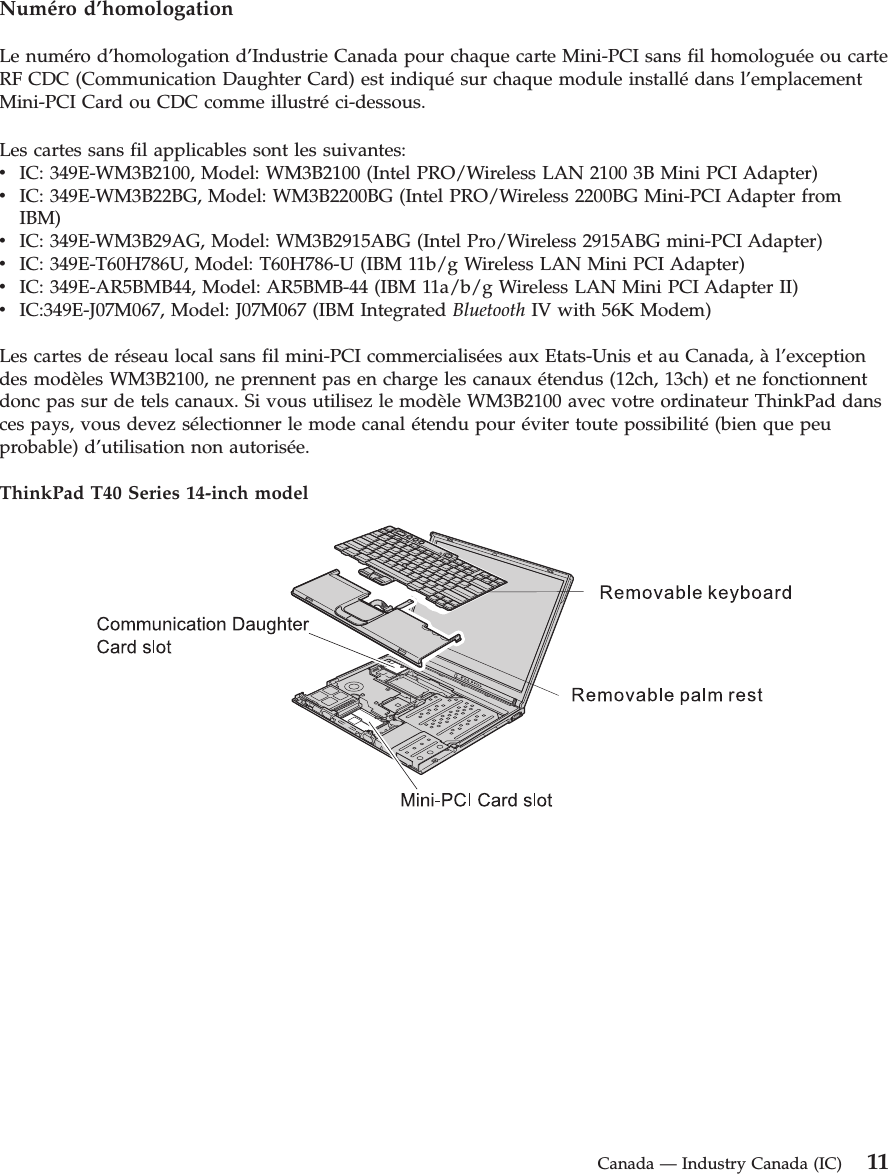 Numéro d’homologation Le numéro d’homologation d’Industrie Canada pour chaque carte Mini-PCI sans fil homologuée ou carte RF CDC (Communication Daughter Card) est indiqué sur chaque module installé dans l’emplacement Mini-PCI Card ou CDC comme illustré ci-dessous. Les cartes sans fil applicables sont les suivantes: v    IC: 349E-WM3B2100, Model: WM3B2100 (Intel PRO/Wireless LAN 2100 3B Mini PCI Adapter) v    IC: 349E-WM3B22BG, Model: WM3B2200BG (Intel PRO/Wireless 2200BG Mini-PCI Adapter from IBM) v    IC: 349E-WM3B29AG, Model: WM3B2915ABG (Intel Pro/Wireless 2915ABG mini-PCI Adapter) v    IC: 349E-T60H786U, Model: T60H786-U (IBM 11b/g Wireless LAN Mini PCI Adapter) v    IC: 349E-AR5BMB44, Model: AR5BMB-44 (IBM 11a/b/g Wireless LAN Mini PCI Adapter II) v    IC:349E-J07M067, Model: J07M067 (IBM Integrated Bluetooth IV with 56K Modem)Les cartes de réseau local sans fil mini-PCI commercialisées aux Etats-Unis et au Canada, à l’exception des modèles WM3B2100, ne prennent pas en charge les canaux étendus (12ch, 13ch) et ne fonctionnent donc pas sur de tels canaux. Si vous utilisez le modèle WM3B2100 avec votre ordinateur ThinkPad dans ces pays, vous devez sélectionner le mode canal étendu pour éviter toute possibilité (bien que peu probable) d’utilisation non autorisée. ThinkPad T40 Series 14-inch model     Canada — Industry Canada (IC) 11