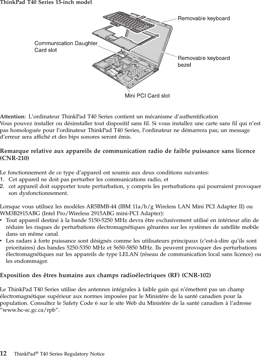 ThinkPad T40 Series 15-inch model   Attention:   L’ordinateur ThinkPad T40 Series contient un mécanisme d’authentificationVous pouvez installer ou désinstaller tout dispositif sans fil. Si vous installez une carte sans fil qui n’est pas homologuée pour l’ordinateur ThinkPad T40 Series, l’ordinateur ne démarrera pas; un message d’erreur sera affiché et des bips sonores seront émis. Remarque relative aux appareils de communication radio de faible puissance sans licence (CNR-210) Le fonctionnement de ce type d’appareil est soumis aux deux conditions suivantes: 1.    Cet appareil ne doit pas perturber les communications radio, et 2.    cet appareil doit supporter toute perturbation, y compris les perturbations qui pourraient provoquer son dysfonctionnement.Lorsque vous utilisez les modèles AR5BMB-44 (IBM 11a/b/g Wireless LAN Mini PCI Adapter II) ou WM3B2915ABG (Intel Pro/Wireless 2915ABG mini-PCI Adapter): v    Tout appareil destiné à la bande 5150-5250 MHz devra être exclusivement utilisé en intérieur afin de réduire les risques de perturbations électromagnétiques gênantes sur les systèmes de satellite mobile dans un même canal. v    Les radars à forte puissance sont désignés comme les utilisateurs principaux (c’est-à-dire qu’ils sont prioritaires) des bandes 5250-5350 MHz et 5650-5850 MHz. Ils peuvent provoquer des perturbations électromagnétiques sur les appareils de type LELAN (réseau de communication local sans licence) ou les endommager.Exposition des êtres humains aux champs radioélectriques (RF) (CNR-102) Le ThinkPad T40 Series utilise des antennes intégrales à faible gain qui n’émettent pas un champ électromagnétique supérieur aux normes imposées par le Ministére de la santé canadien pour la population. Consultez le Safety Code 6 sur le site Web du Ministére de la santé canadien à l’adresse “www.hc-sc.gc.ca/rpb”.   12 ThinkPad® T40 Series Regulatory Notice