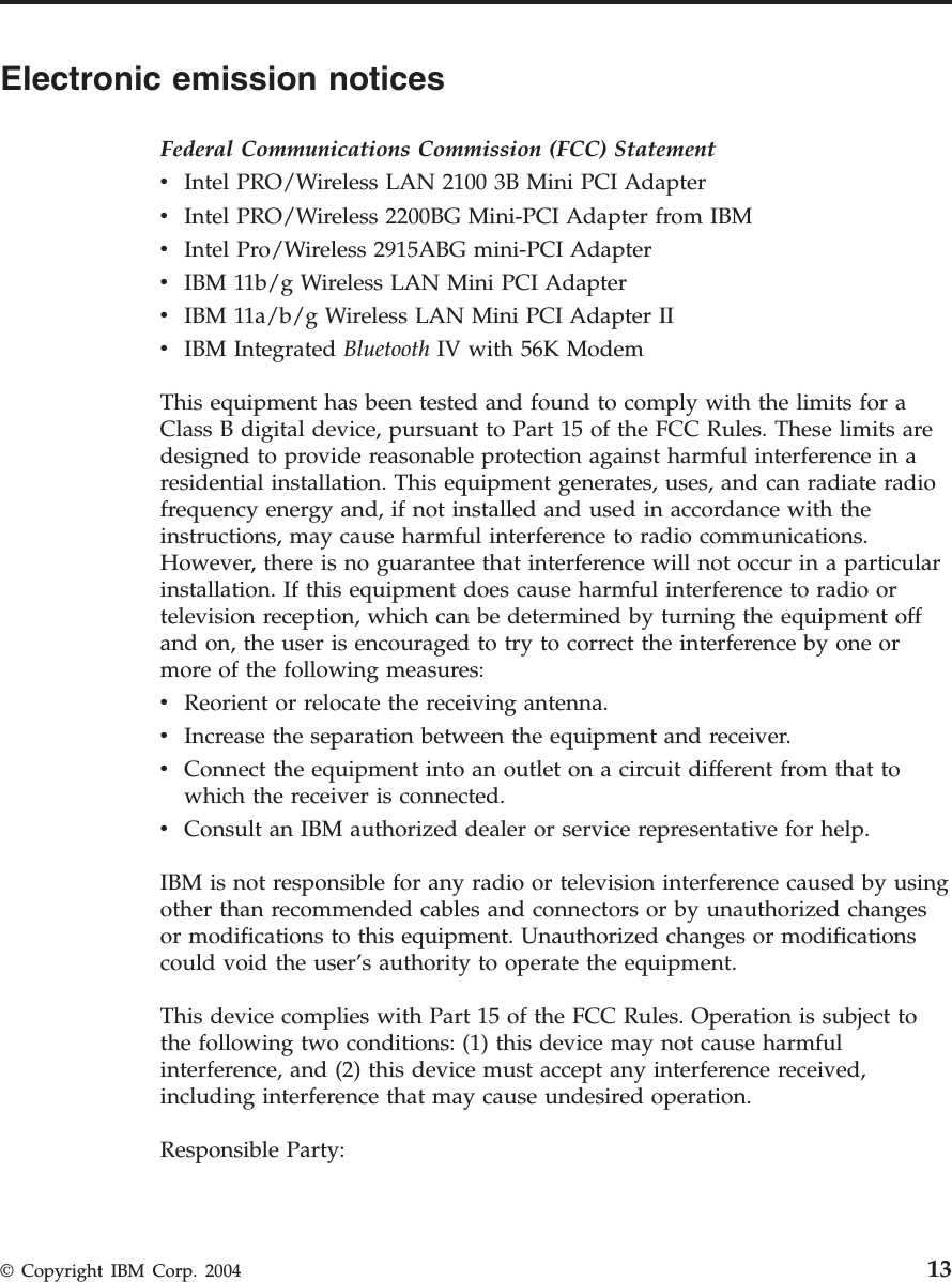 Electronic emission notices Federal Communications Commission (FCC) Statement v    Intel PRO/Wireless LAN 2100 3B Mini PCI Adapter v    Intel PRO/Wireless 2200BG Mini-PCI Adapter from IBM v    Intel Pro/Wireless 2915ABG mini-PCI Adapter v    IBM 11b/g Wireless LAN Mini PCI Adapter v    IBM 11a/b/g Wireless LAN Mini PCI Adapter II v    IBM Integrated Bluetooth IV with 56K Modem This equipment has been tested and found to comply with the limits for a Class B digital device, pursuant to Part 15 of the FCC Rules. These limits are designed to provide reasonable protection against harmful interference in a residential installation. This equipment generates, uses, and can radiate radio frequency energy and, if not installed and used in accordance with the instructions, may cause harmful interference to radio communications. However, there is no guarantee that interference will not occur in a particular installation. If this equipment does cause harmful interference to radio or television reception, which can be determined by turning the equipment off and on, the user is encouraged to try to correct the interference by one or more of the following measures: v    Reorient or relocate the receiving antenna. v    Increase the separation between the equipment and receiver. v    Connect the equipment into an outlet on a circuit different from that to which the receiver is connected. v    Consult an IBM authorized dealer or service representative for help. IBM is not responsible for any radio or television interference caused by using other than recommended cables and connectors or by unauthorized changes or modifications to this equipment. Unauthorized changes or modifications could void the user’s authority to operate the equipment. This device complies with Part 15 of the FCC Rules. Operation is subject to the following two conditions: (1) this device may not cause harmful interference, and (2) this device must accept any interference received, including interference that may cause undesired operation. Responsible Party:  © Copyright IBM Corp. 2004 13
