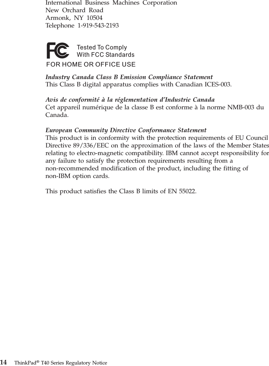 International Business Machines Corporation New Orchard Road Armonk, NY 10504 Telephone 1-919-543-2193 Tested To ComplyWith FCC StandardsFOR HOME OR OFFICE USE   Industry Canada Class B Emission Compliance StatementThis Class B digital apparatus complies with Canadian ICES-003. Avis de conformité à la réglementation d’Industrie CanadaCet appareil numérique de la classe B est conforme à la norme NMB-003 du Canada. European Community Directive Conformance StatementThis product is in conformity with the protection requirements of EU Council Directive 89/336/EEC on the approximation of the laws of the Member States relating to electro-magnetic compatibility. IBM cannot accept responsibility for any failure to satisfy the protection requirements resulting from a non-recommended modification of the product, including the fitting of non-IBM option cards. This product satisfies the Class B limits of EN 55022.   14 ThinkPad® T40 Series Regulatory Notice