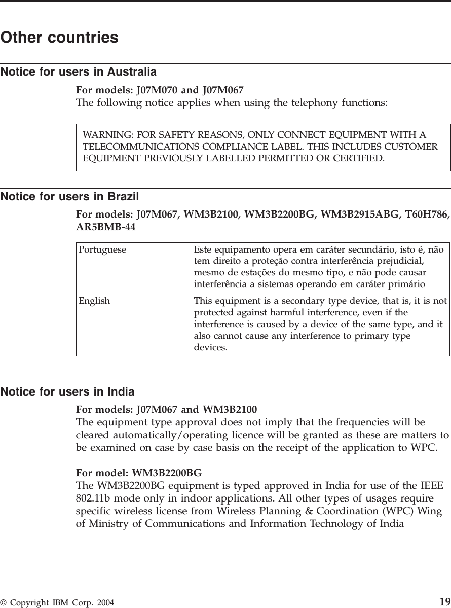Other countries Notice for users in Australia For models: J07M070 and J07M067The following notice applies when using the telephony functions:    Notice for users in Brazil For models: J07M067, WM3B2100, WM3B2200BG, WM3B2915ABG, T60H786, AR5BMB-44  Portuguese Este equipamento opera em caráter secundário, isto é, não tem direito a proteção contra interferência prejudicial, mesmo de estações do mesmo tipo, e não pode causar interferência a sistemas operando em caráter primário English This equipment is a secondary type device, that is, it is not protected against harmful interference, even if the interference is caused by a device of the same type, and it also cannot cause any interference to primary type devices.  Notice for users in India For models: J07M067 and WM3B2100 The equipment type approval does not imply that the frequencies will be cleared automatically/operating licence will be granted as these are matters to be examined on case by case basis on the receipt of the application to WPC. For model: WM3B2200BGThe WM3B2200BG equipment is typed approved in India for use of the IEEE 802.11b mode only in indoor applications. All other types of usages require specific wireless license from Wireless Planning &amp; Coordination (WPC) Wing of Ministry of Communications and Information Technology of India WARNING: FOR SAFETY REASONS, ONLY CONNECT EQUIPMENT WITH A TELECOMMUNICATIONS COMPLIANCE LABEL. THIS INCLUDES CUSTOMER EQUIPMENT PREVIOUSLY LABELLED PERMITTED OR CERTIFIED.  © Copyright IBM Corp. 2004 19