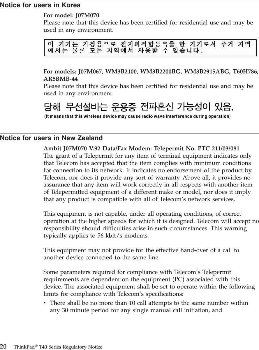 Notice for users in Korea For model: J07M070Please note that this device has been certified for residential use and may be used in any environment.   For models: J07M067, WM3B2100, WM3B2200BG, WM3B2915ABG, T60H786, AR5BMB-44Please note that this device has been certified for residential use and may be used in any environment.   Notice for users in New Zealand Ambit J07M070 V. 9 2  Data/Fax Modem: Telepermit No. PTC 211/03/081The grant of a Telepermit for any item of terminal equipment indicates only that Telecom has accepted that the item complies with minimum conditions for connection to its network. It indicates no endorsement of the product by Telecom, nor does it provide any sort of warranty. Above all, it provides no assurance that any item will work correctly in all respects with another item of Telepermitted equipment of a different make or model, nor does it imply that any product is compatible with all of Telecom’s network services. This equipment is not capable, under all operating conditions, of correct operation at the higher speeds for which it is designed. Telecom will accept no responsibility should difficulties arise in such circumstances. This warning typically applies to 56 kbit/s modems. This equipment may not provide for the effective hand-over of a call to another device connected to the same line. Some parameters required for compliance with Telecom’s Telepermit requirements are dependent on the equipment (PC) associated with this device. The associated equipment shall be set to operate within the following limits for compliance with Telecom’s specifications: v    There shall be no more than 10 call attempts to the same number within any 30 minute period for any single manual call initiation, and   20 ThinkPad® T40 Series Regulatory Notice
