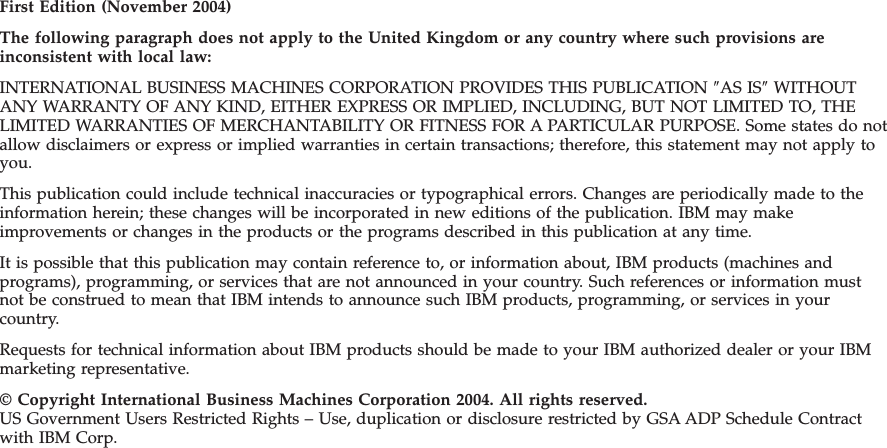 First Edition (November 2004) The following paragraph does not apply to the United Kingdom or any country where such provisions are inconsistent with local law: INTERNATIONAL BUSINESS MACHINES CORPORATION PROVIDES THIS PUBLICATION ″AS IS″ WITHOUT ANY WARRANTY OF ANY KIND, EITHER EXPRESS OR IMPLIED, INCLUDING, BUT NOT LIMITED TO, THE LIMITED WARRANTIES OF MERCHANTABILITY OR FITNESS FOR A PARTICULAR PURPOSE. Some states do not allow disclaimers or express or implied warranties in certain transactions; therefore, this statement may not apply to you. This publication could include technical inaccuracies or typographical errors. Changes are periodically made to the information herein; these changes will be incorporated in new editions of the publication. IBM may make improvements or changes in the products or the programs described in this publication at any time. It is possible that this publication may contain reference to, or information about, IBM products (machines and programs), programming, or services that are not announced in your country. Such references or information must not be construed to mean that IBM intends to announce such IBM products, programming, or services in your country. Requests for technical information about IBM products should be made to your IBM authorized dealer or your IBM marketing representative. © Copyright International Business Machines Corporation 2004. All rights reserved. US Government Users Restricted Rights – Use, duplication or disclosure restricted by GSA ADP Schedule Contract with IBM Corp. 