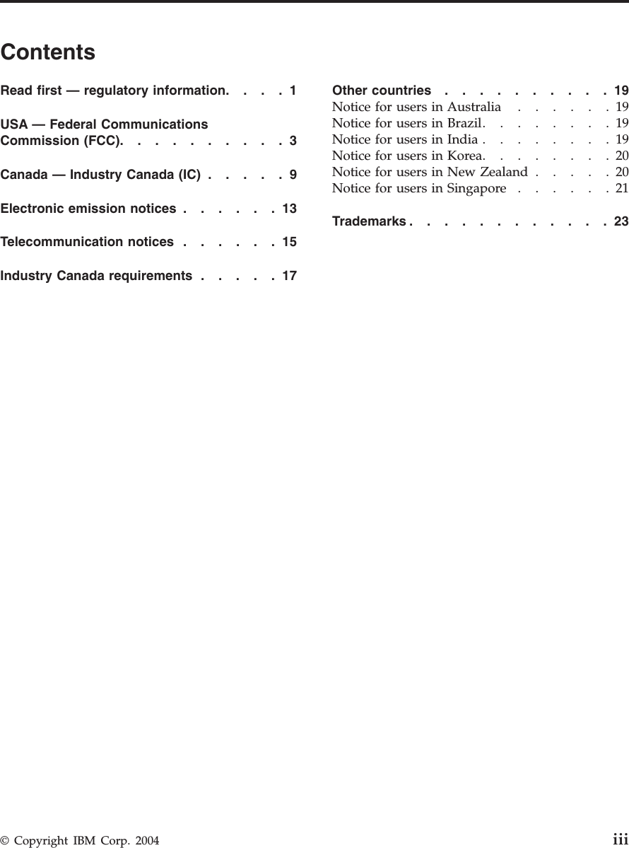 Contents Read first — regulatory information . . . .1 USA — Federal Communications Commission (FCC) . . . . . . . . . .3 Canada — Industry Canada (IC)   . . . . .9 Electronic emission notices   . . . . . .13 Telecommunication notices   . . . . . .15 Industry Canada requirements   . . . . .17 Other countries   . . . . . . . . . .19 Notice for users in Australia   . . . . . .19 Notice for users in Brazil . . . . . . . .19 Notice for users in India   . . . . . . . .19 Notice for users in Korea . . . . . . . .20 Notice for users in New Zealand   . . . . .20 Notice for users in Singapore   . . . . . .21 Trademarks . . . . . . . . . . . .23 © Copyright IBM Corp. 2004 iii