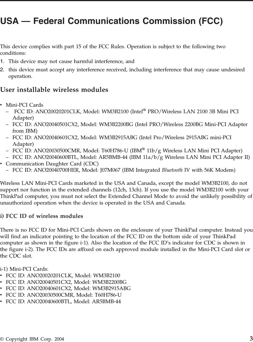 USA — Federal Communications Commission (FCC)         This device complies with part 15 of the FCC Rules. Operation is subject to the following two conditions: 1.    This device may not cause harmful interference, and 2.    this device must accept any interference received, including interference that may cause undesired operation.User installable wireless modules v    Mini-PCI Cards –     FCC ID: ANO20020201CLK, Model: WM3B2100 (Intel® PRO/Wireless LAN 2100 3B Mini PCI Adapter) –    FCC ID: ANO20040501CX2, Model: WM3B2200BG (Intel PRO/Wireless 2200BG Mini-PCI Adapter from IBM) –    FCC ID: ANO20040601CX2, Model: WM3B2915ABG (Intel Pro/Wireless 2915ABG mini-PCI Adapter) –    FCC ID: ANO20030500CMR, Model: T60H786-U (IBM® 11b/g Wireless LAN Mini PCI Adapter) –    FCC ID: ANO20040600BTL, Model: AR5BMB-44 (IBM 11a/b/g Wireless LAN Mini PCI Adapter II)v    Communication Daughter Card (CDC) –    FCC ID: ANO20040700HER, Model: J07M067 (IBM Integrated Bluetooth IV with 56K Modem)Wireless LAN Mini-PCI Cards marketed in the USA and Canada, except the model WM3B2100, do not support nor function in the extended channels (12ch, 13ch). If you use the model WM3B2100 with your ThinkPad computer, you must not select the Extended Channel Mode to avoid the unlikely possibility of unauthorized operation when the device is operated in the USA and Canada. i) FCC ID of wireless modules There is no FCC ID for Mini-PCI Cards shown on the enclosure of your ThinkPad computer. Instead you will find an indicator pointing to the location of the FCC ID on the bottom side of your ThinkPad computer as shown in the figure i-1). Also the location of the FCC ID’s indicator for CDC is shown in the figure i-2). The FCC IDs are affixed on each approved module installed in the Mini-PCI Card slot or the CDC slot. i-1) Mini-PCI Cards: v    FCC ID: ANO20020201CLK, Model: WM3B2100 v    FCC ID: ANO20040501CX2, Model: WM3B2200BG v    FCC ID: ANO20040601CX2, Model: WM3B2915ABG v    FCC ID: ANO20030500CMR, Model: T60H786-U v    FCC ID: ANO20040600BTL, Model: AR5BMB-44 © Copyright IBM Corp. 2004 3
