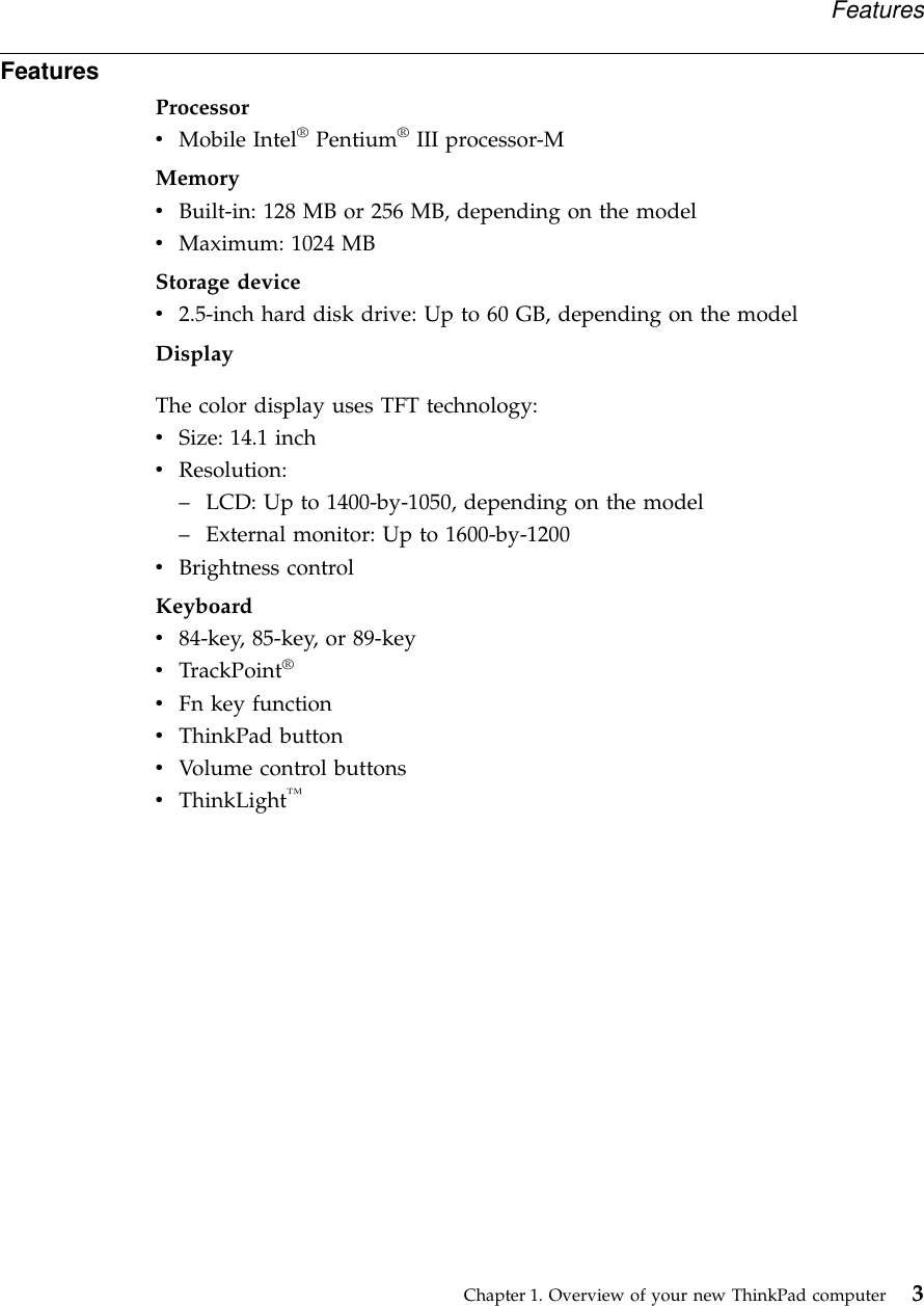 FeaturesProcessorvMobile Intel®Pentium®III processor-MMemoryvBuilt-in: 128 MB or 256 MB, depending on the modelvMaximum: 1024 MBStorage devicev2.5-inch hard disk drive: Up to 60 GB, depending on the modelDisplayThe color display uses TFT technology:vSize: 14.1 inchvResolution:–LCD: Up to 1400-by-1050, depending on the model–External monitor: Up to 1600-by-1200vBrightness controlKeyboardv84-key, 85-key, or 89-keyvTrackPoint®vFn key functionvThinkPad buttonvVolume control buttonsvThinkLight™FeaturesChapter 1. Overview of your new ThinkPad computer 3