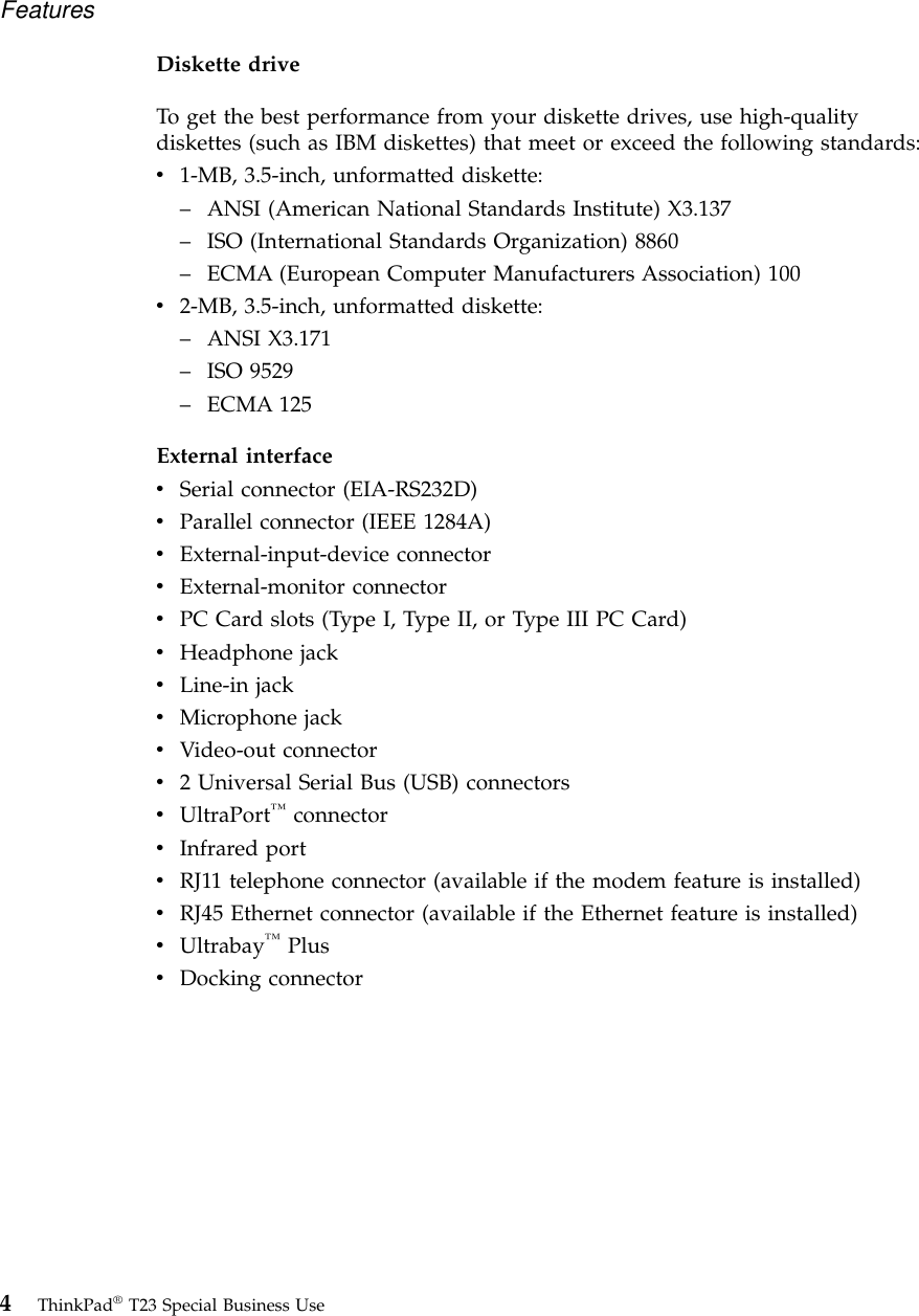 Diskette driveTo get the best performance from your diskette drives, use high-qualitydiskettes (such as IBM diskettes) that meet or exceed the following standards:v1-MB, 3.5-inch, unformatted diskette:–ANSI (American National Standards Institute) X3.137–ISO (International Standards Organization) 8860–ECMA (European Computer Manufacturers Association) 100v2-MB, 3.5-inch, unformatted diskette:–ANSI X3.171–ISO 9529–ECMA 125External interfacevSerial connector (EIA-RS232D)vParallel connector (IEEE 1284A)vExternal-input-device connectorvExternal-monitor connectorvPC Card slots (Type I, Type II, or Type III PC Card)vHeadphone jackvLine-in jackvMicrophone jackvVideo-out connectorv2 Universal Serial Bus (USB) connectorsvUltraPort™connectorvInfrared portvRJ11 telephone connector (available if the modem feature is installed)vRJ45 Ethernet connector (available if the Ethernet feature is installed)vUltrabay™PlusvDocking connectorFeatures4ThinkPad®T23 Special Business Use