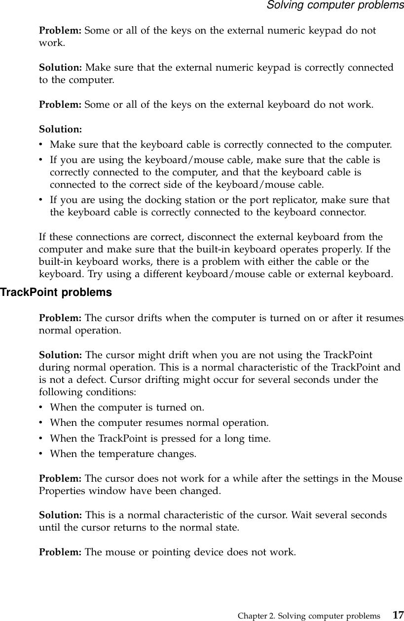 Problem: Some or all of the keys on the external numeric keypad do notwork.Solution: Make sure that the external numeric keypad is correctly connectedto the computer.Problem: Some or all of the keys on the external keyboard do not work.Solution:vMake sure that the keyboard cable is correctly connected to the computer.vIf you are using the keyboard/mouse cable, make sure that the cable iscorrectly connected to the computer, and that the keyboard cable isconnected to the correct side of the keyboard/mouse cable.vIf you are using the docking station or the port replicator, make sure thatthe keyboard cable is correctly connected to the keyboard connector.If these connections are correct, disconnect the external keyboard from thecomputer and make sure that the built-in keyboard operates properly. If thebuilt-in keyboard works, there is a problem with either the cable or thekeyboard. Try using a different keyboard/mouse cable or external keyboard.TrackPoint problemsProblem: The cursor drifts when the computer is turned on or after it resumesnormal operation.Solution: The cursor might drift when you are not using the TrackPointduring normal operation. This is a normal characteristic of the TrackPoint andis not a defect. Cursor drifting might occur for several seconds under thefollowing conditions:vWhen the computer is turned on.vWhen the computer resumes normal operation.vWhen the TrackPoint is pressed for a long time.vWhen the temperature changes.Problem: The cursor does not work for a while after the settings in the MouseProperties window have been changed.Solution: This is a normal characteristic of the cursor. Wait several secondsuntil the cursor returns to the normal state.Problem: The mouse or pointing device does not work.Solving computer problemsChapter 2. Solving computer problems 17