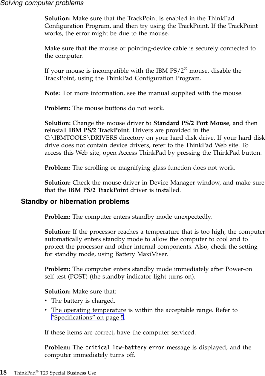 Solution: Make sure that the TrackPoint is enabled in the ThinkPadConfiguration Program, and then try using the TrackPoint. If the TrackPointworks, the error might be due to the mouse.Make sure that the mouse or pointing-device cable is securely connected tothe computer.If your mouse is incompatible with the IBM PS/2®mouse, disable theTrackPoint, using the ThinkPad Configuration Program.Note: For more information, see the manual supplied with the mouse.Problem: The mouse buttons do not work.Solution: Change the mouse driver to Standard PS/2 Port Mouse, and thenreinstall IBM PS/2 TrackPoint. Drivers are provided in theC:\IBMTOOLS\DRIVERS directory on your hard disk drive. If your hard diskdrive does not contain device drivers, refer to the ThinkPad Web site. Toaccess this Web site, open Access ThinkPad by pressing the ThinkPad button.Problem: The scrolling or magnifying glass function does not work.Solution: Check the mouse driver in Device Manager window, and make surethat the IBM PS/2 TrackPoint driver is installed.Standby or hibernation problemsProblem: The computer enters standby mode unexpectedly.Solution: If the processor reaches a temperature that is too high, the computerautomatically enters standby mode to allow the computer to cool and toprotect the processor and other internal components. Also, check the settingfor standby mode, using Battery MaxiMiser.Problem: The computer enters standby mode immediately after Power-onself-test (POST) (the standby indicator light turns on).Solution: Make sure that:vThe battery is charged.vThe operating temperature is within the acceptable range. Refer to“Specifications”on page 5.If these items are correct, have the computer serviced.Problem: The critical low-battery error message is displayed, and thecomputer immediately turns off.Solving computer problems18 ThinkPad®T23 Special Business Use