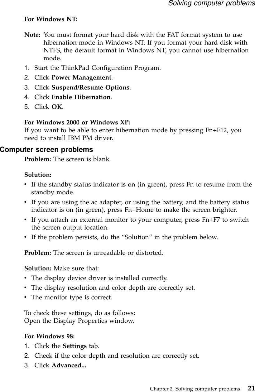 For Windows NT:Note: You must format your hard disk with the FAT format system to usehibernation mode in Windows NT. If you format your hard disk withNTFS, the default format in Windows NT, you cannot use hibernationmode.1. Start the ThinkPad Configuration Program.2. Click Power Management.3. Click Suspend/Resume Options.4. Click Enable Hibernation.5. Click OK.For Windows 2000 or Windows XP:If you want to be able to enter hibernation mode by pressing Fn+F12, youneed to install IBM PM driver.Computer screen problemsProblem: The screen is blank.Solution:vIf the standby status indicator is on (in green), press Fn to resume from thestandby mode.vIf you are using the ac adapter, or using the battery, and the battery statusindicator is on (in green), press Fn+Home to make the screen brighter.vIf you attach an external monitor to your computer, press Fn+F7 to switchthe screen output location.vIf the problem persists, do the “Solution”in the problem below.Problem: The screen is unreadable or distorted.Solution: Make sure that:vThe display device driver is installed correctly.vThe display resolution and color depth are correctly set.vThe monitor type is correct.To check these settings, do as follows:Open the Display Properties window.For Windows 98:1. Click the Settings tab.2. Check if the color depth and resolution are correctly set.3. Click Advanced...Solving computer problemsChapter 2. Solving computer problems 21