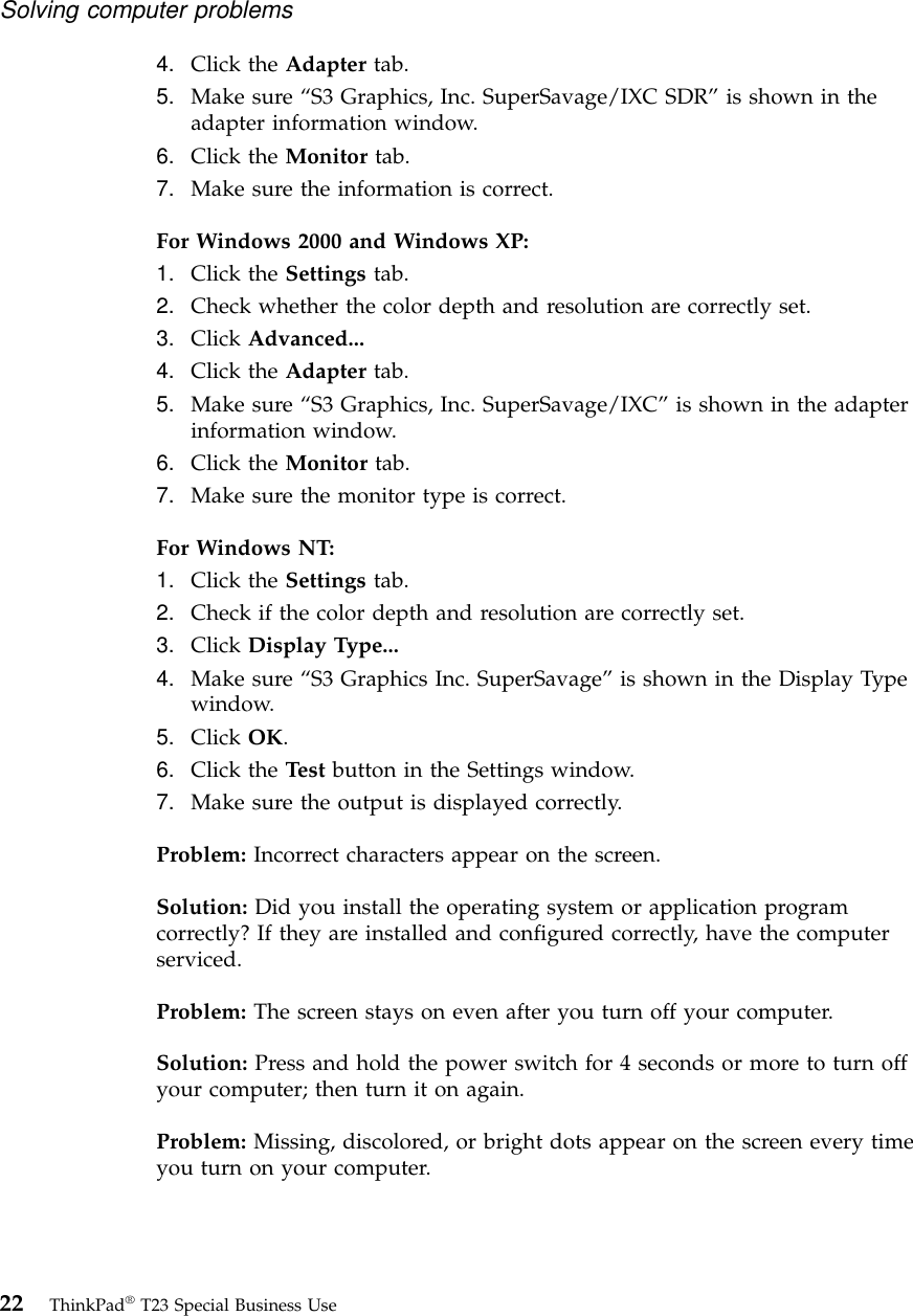 4. Click the Adapter tab.5. Make sure “S3 Graphics, Inc. SuperSavage/IXC SDR”is shown in theadapter information window.6. Click the Monitor tab.7. Make sure the information is correct.For Windows 2000 and Windows XP:1. Click the Settings tab.2. Check whether the color depth and resolution are correctly set.3. Click Advanced...4. Click the Adapter tab.5. Make sure “S3 Graphics, Inc. SuperSavage/IXC”is shown in the adapterinformation window.6. Click the Monitor tab.7. Make sure the monitor type is correct.For Windows NT:1. Click the Settings tab.2. Check if the color depth and resolution are correctly set.3. Click Display Type...4. Make sure “S3 Graphics Inc. SuperSavage”is shown in the Display Typewindow.5. Click OK.6. Click the Test button in the Settings window.7. Make sure the output is displayed correctly.Problem: Incorrect characters appear on the screen.Solution: Did you install the operating system or application programcorrectly? If they are installed and configured correctly, have the computerserviced.Problem: The screen stays on even after you turn off your computer.Solution: Press and hold the power switch for 4 seconds or more to turn offyour computer; then turn it on again.Problem: Missing, discolored, or bright dots appear on the screen every timeyou turn on your computer.Solving computer problems22 ThinkPad®T23 Special Business Use
