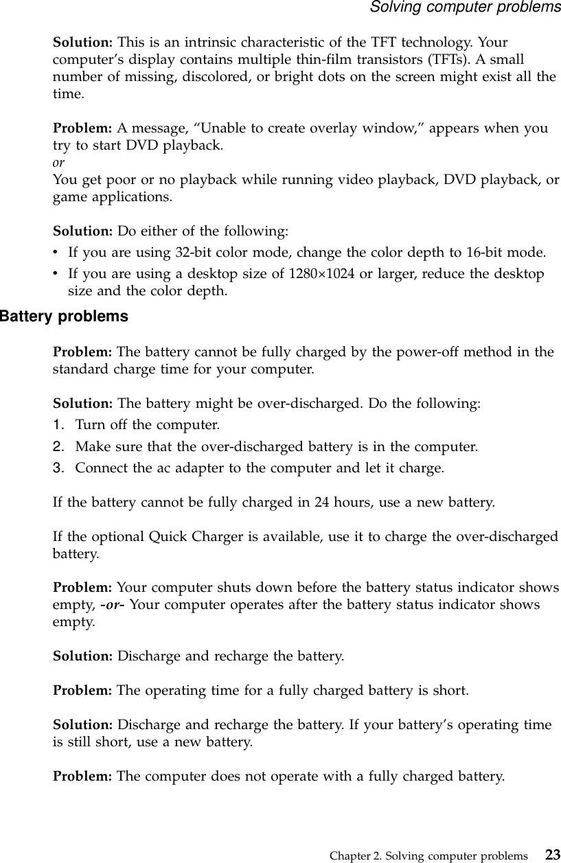 Solution: This is an intrinsic characteristic of the TFT technology. Yourcomputer’s display contains multiple thin-film transistors (TFTs). A smallnumber of missing, discolored, or bright dots on the screen might exist all thetime.Problem: A message, “Unable to create overlay window,”appears when youtry to start DVD playback.orYou get poor or no playback while running video playback, DVD playback, orgame applications.Solution: Do either of the following:vIf you are using 32-bit color mode, change the color depth to 16-bit mode.vIf you are using a desktop size of 1280×1024 or larger, reduce the desktopsize and the color depth.Battery problemsProblem: The battery cannot be fully charged by the power-off method in thestandard charge time for your computer.Solution: The battery might be over-discharged. Do the following:1. Turn off the computer.2. Make sure that the over-discharged battery is in the computer.3. Connect the ac adapter to the computer and let it charge.If the battery cannot be fully charged in 24 hours, use a new battery.If the optional Quick Charger is available, use it to charge the over-dischargedbattery.Problem: Your computer shuts down before the battery status indicator showsempty, -or- Your computer operates after the battery status indicator showsempty.Solution: Discharge and recharge the battery.Problem: The operating time for a fully charged battery is short.Solution: Discharge and recharge the battery. If your battery’s operating timeis still short, use a new battery.Problem: The computer does not operate with a fully charged battery.Solving computer problemsChapter 2. Solving computer problems 23