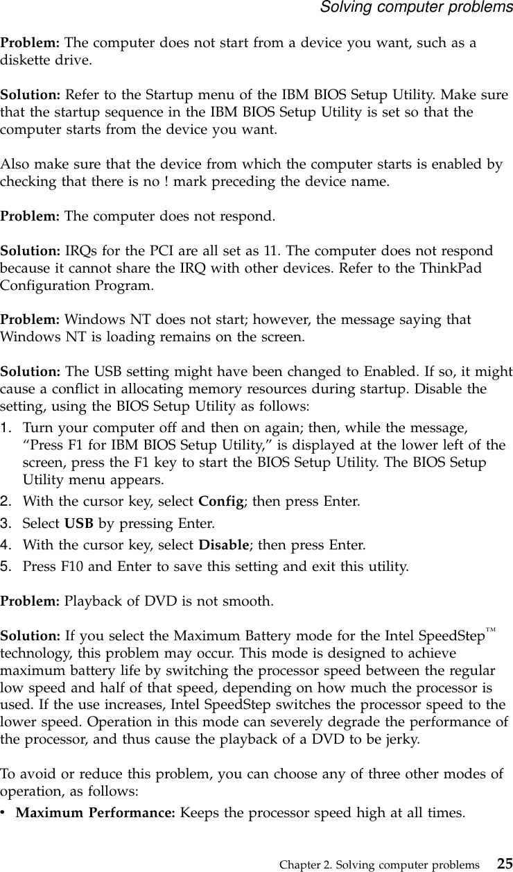 Problem: The computer does not start from a device you want, such as adiskette drive.Solution: Refer to the Startup menu of the IBM BIOS Setup Utility. Make surethat the startup sequence in the IBM BIOS Setup Utility is set so that thecomputer starts from the device you want.Also make sure that the device from which the computer starts is enabled bychecking that there is no ! mark preceding the device name.Problem: The computer does not respond.Solution: IRQs for the PCI are all set as 11. The computer does not respondbecause it cannot share the IRQ with other devices. Refer to the ThinkPadConfiguration Program.Problem: Windows NT does not start; however, the message saying thatWindows NT is loading remains on the screen.Solution: The USB setting might have been changed to Enabled. If so, it mightcause a conflict in allocating memory resources during startup. Disable thesetting, using the BIOS Setup Utility as follows:1. Turn your computer off and then on again; then, while the message,“Press F1 for IBM BIOS Setup Utility,”is displayed at the lower left of thescreen, press the F1 key to start the BIOS Setup Utility. The BIOS SetupUtility menu appears.2. With the cursor key, select Config; then press Enter.3. Select USB by pressing Enter.4. With the cursor key, select Disable; then press Enter.5. Press F10 and Enter to save this setting and exit this utility.Problem: Playback of DVD is not smooth.Solution: If you select the Maximum Battery mode for the Intel SpeedStep™technology, this problem may occur. This mode is designed to achievemaximum battery life by switching the processor speed between the regularlow speed and half of that speed, depending on how much the processor isused. If the use increases, Intel SpeedStep switches the processor speed to thelower speed. Operation in this mode can severely degrade the performance ofthe processor, and thus cause the playback of a DVD to be jerky.To avoid or reduce this problem, you can choose any of three other modes ofoperation, as follows:vMaximum Performance: Keeps the processor speed high at all times.Solving computer problemsChapter 2. Solving computer problems 25