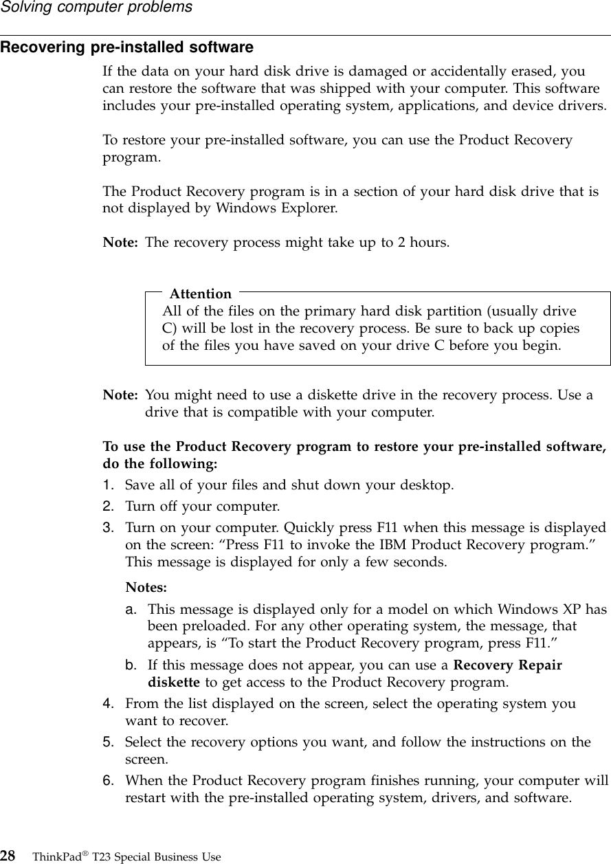 Recovering pre-installed softwareIf the data on your hard disk drive is damaged or accidentally erased, youcan restore the software that was shipped with your computer. This softwareincludes your pre-installed operating system, applications, and device drivers.To restore your pre-installed software, you can use the Product Recoveryprogram.The Product Recovery program is in a section of your hard disk drive that isnot displayed by Windows Explorer.Note: The recovery process might take up to 2 hours.AttentionAll of the files on the primary hard disk partition (usually driveC) will be lost in the recovery process. Be sure to back up copiesof the files you have saved on your drive C before you begin.Note: You might need to use a diskette drive in the recovery process. Use adrive that is compatible with your computer.To use the Product Recovery program to restore your pre-installed software,do the following:1. Save all of your files and shut down your desktop.2. Turn off your computer.3. Turn on your computer. Quickly press F11 when this message is displayedon the screen: “Press F11 to invoke the IBM Product Recovery program.”This message is displayed for only a few seconds.Notes:a. This message is displayed only for a model on which Windows XP hasbeen preloaded. For any other operating system, the message, thatappears, is “To start the Product Recovery program, press F11.”b. If this message does not appear, you can use a Recovery Repairdiskette to get access to the Product Recovery program.4. From the list displayed on the screen, select the operating system youwant to recover.5. Select the recovery options you want, and follow the instructions on thescreen.6. When the Product Recovery program finishes running, your computer willrestart with the pre-installed operating system, drivers, and software.Solving computer problems28 ThinkPad®T23 Special Business Use