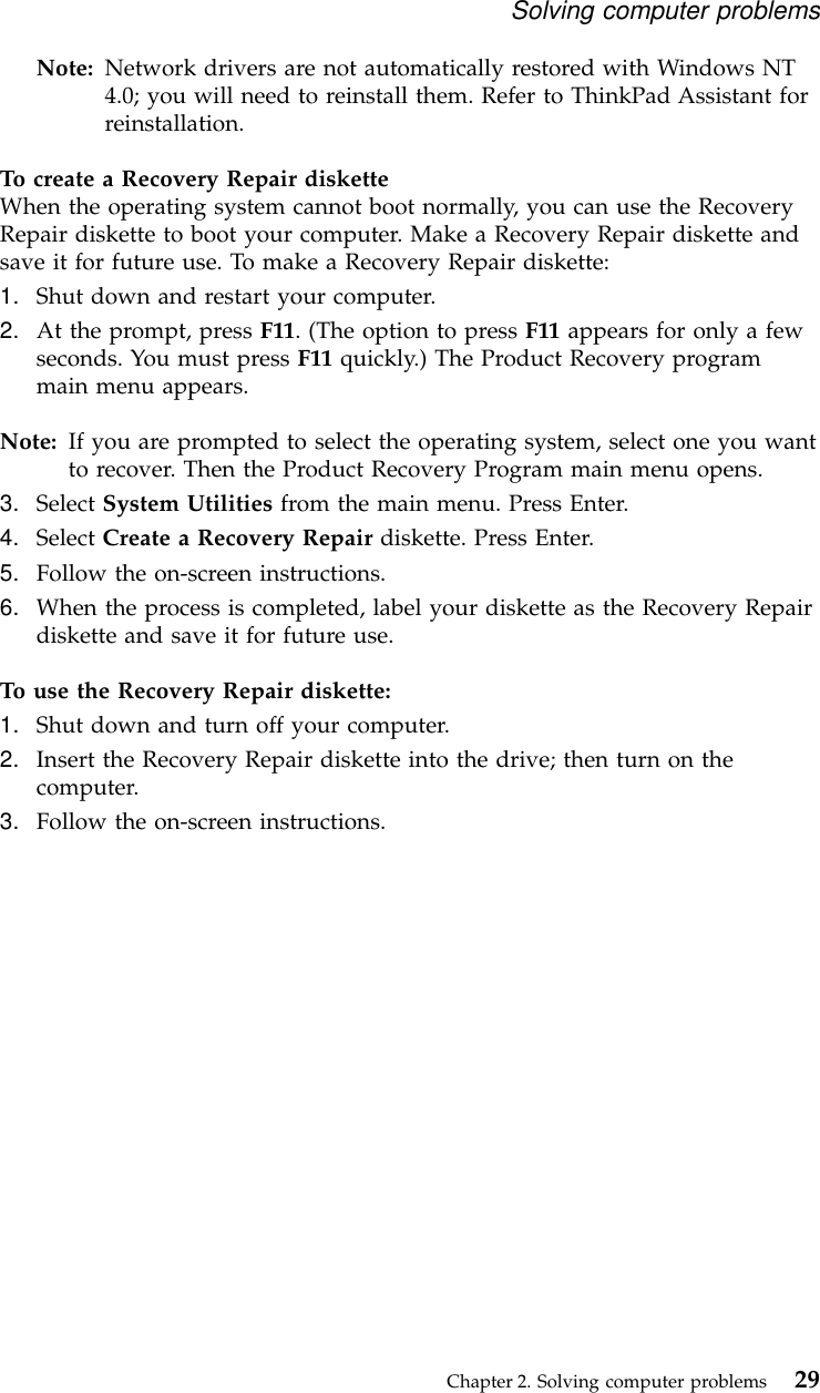 Note: Network drivers are not automatically restored with Windows NT4.0; you will need to reinstall them. Refer to ThinkPad Assistant forreinstallation.To create a Recovery Repair disketteWhen the operating system cannot boot normally, you can use the RecoveryRepair diskette to boot your computer. Make a Recovery Repair diskette andsave it for future use. To make a Recovery Repair diskette:1. Shut down and restart your computer.2. At the prompt, press F11. (The option to press F11 appears for only a fewseconds. You must press F11 quickly.) The Product Recovery programmain menu appears.Note: If you are prompted to select the operating system, select one you wantto recover. Then the Product Recovery Program main menu opens.3. Select System Utilities from the main menu. Press Enter.4. Select Create a Recovery Repair diskette. Press Enter.5. Follow the on-screen instructions.6. When the process is completed, label your diskette as the Recovery Repairdiskette and save it for future use.To use the Recovery Repair diskette:1. Shut down and turn off your computer.2. Insert the Recovery Repair diskette into the drive; then turn on thecomputer.3. Follow the on-screen instructions.Solving computer problemsChapter 2. Solving computer problems 29