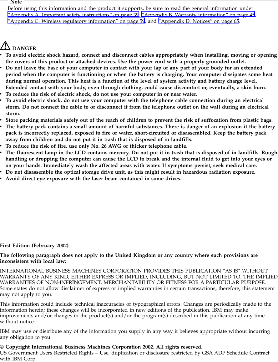 NoteBefore using this information and the product it supports, be sure to read the general information under“Appendix A. Important safety instructions” on page 39, “Appendix B. Warranty information” on page 45,“Appendix C. Wireless regulatory information” on page 59, and “Appendix D. Notices” on page 65.DANGERvTo avoid electric shock hazard, connect and disconnect cables appropriately when installing, moving or openingthe covers of this product or attached devices. Use the power cord with a properly grounded outlet.vDo not leave the base of your computer in contact with your lap or any part of your body for an extendedperiod when the computer is functioning or when the battery is charging. Your computer dissipates some heatduring normal operation. This heat is a function of the level of system activity and battery charge level.Extended contact with your body, even through clothing, could cause discomfort or, eventually, a skin burn.vTo reduce the risk of electric shock, do not use your computer in or near water.vTo avoid electric shock, do not use your computer with the telephone cable connection during an electricalstorm. Do not connect the cable to or disconnect it from the telephone outlet on the wall during an electricalstorm.vStore packing materials safely out of the reach of children to prevent the risk of suffocation from plastic bags.vThe battery pack contains a small amount of harmful substances. There is danger of an explosion if the batterypack is incorrectly replaced, exposed to fire or water, short-circuited or disassembled. Keep the battery packaway from children and do not put it in trash that is disposed of in landfills.vTo reduce the risk of fire, use only No. 26 AWG or thicker telephone cable.vThe fluorescent lamp in the LCD contains mercury. Do not put it in trash that is disposed of in landfills. Roughhandling or dropping the computer can cause the LCD to break and the internal fluid to get into your eyes oron your hands. Immediately wash the affected areas with water. If symptoms persist, seek medical care.vDo not disassemble the optical storage drive unit, as this might result in hazardous radiation exposure.vAvoid direct eye exposure with the laser beam contained in some drives.First Edition (February 2002)The following paragraph does not apply to the United Kingdom or any country where such provisions areinconsistent with local law:INTERNATIONAL BUSINESS MACHINES CORPORATION PROVIDES THIS PUBLICATION ″AS IS″WITHOUTWARRANTY OF ANY KIND, EITHER EXPRESS OR IMPLIED, INCLUDING, BUT NOT LIMITED TO, THE IMPLIEDWARRANTIES OF NON-INFRINGEMENT, MERCHANTABILITY OR FITNESS FOR A PARTICULAR PURPOSE.Some states do not allow disclaimer of express or implied warranties in certain transactions, therefore, this statementmay not apply to you.This information could include technical inaccuracies or typographical errors. Changes are periodically made to theinformation herein; these changes will be incorporated in new editions of the publication. IBM may makeimprovements and/or changes in the product(s) and/or the program(s) described in this publication at any timewithout notice.IBM may use or distribute any of the information you supply in any way it believes appropriate without incurringany obligation to you.© Copyright International Business Machines Corporation 2002. All rights reserved.US Government Users Restricted Rights – Use, duplication or disclosure restricted by GSA ADP Schedule Contractwith IBM Corp.