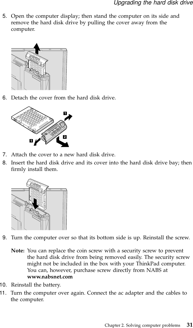 5. Open the computer display; then stand the computer on its side andremove the hard disk drive by pulling the cover away from thecomputer.6. Detach the cover from the hard disk drive.7. Attach the cover to a new hard disk drive.8. Insert the hard disk drive and its cover into the hard disk drive bay; thenfirmly install them.9. Turn the computer over so that its bottom side is up. Reinstall the screw.Note: You can replace the coin screw with a security screw to preventthe hard disk drive from being removed easily. The security screwmight not be included in the box with your ThinkPad computer.You can, however, purchase screw directly from NABS atwww.nabsnet.com10. Reinstall the battery.11. Turn the computer over again. Connect the ac adapter and the cables tothe computer.Upgrading the hard disk driveChapter 2. Solving computer problems 31