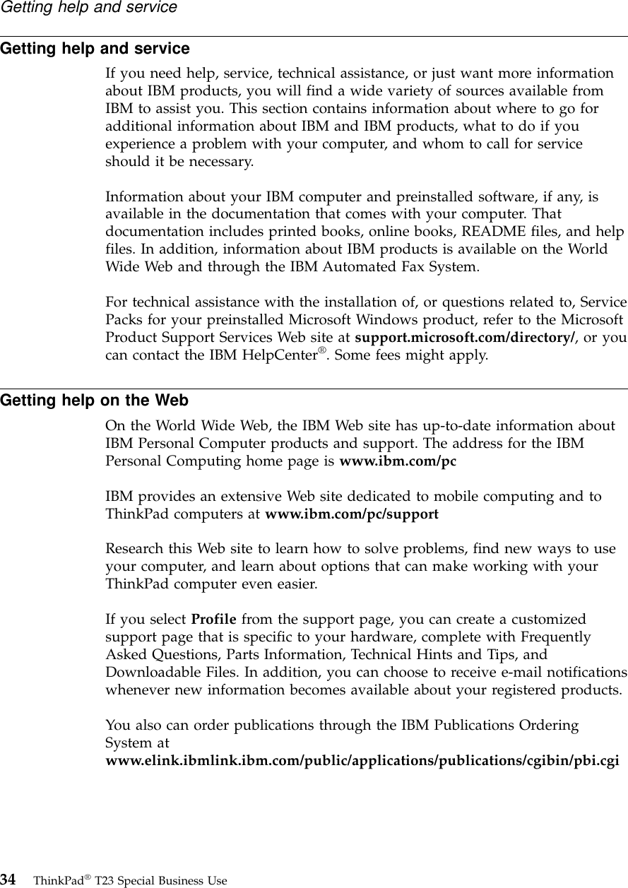 Getting help and serviceIf you need help, service, technical assistance, or just want more informationabout IBM products, you will find a wide variety of sources available fromIBM to assist you. This section contains information about where to go foradditional information about IBM and IBM products, what to do if youexperience a problem with your computer, and whom to call for serviceshould it be necessary.Information about your IBM computer and preinstalled software, if any, isavailable in the documentation that comes with your computer. Thatdocumentation includes printed books, online books, README files, and helpfiles. In addition, information about IBM products is available on the WorldWide Web and through the IBM Automated Fax System.For technical assistance with the installation of, or questions related to, ServicePacks for your preinstalled Microsoft Windows product, refer to the MicrosoftProduct Support Services Web site at support.microsoft.com/directory/,oryoucan contact the IBM HelpCenter®. Some fees might apply.Getting help on the WebOn the World Wide Web, the IBM Web site has up-to-date information aboutIBM Personal Computer products and support. The address for the IBMPersonal Computing home page is www.ibm.com/pcIBM provides an extensive Web site dedicated to mobile computing and toThinkPad computers at www.ibm.com/pc/supportResearch this Web site to learn how to solve problems, find new ways to useyour computer, and learn about options that can make working with yourThinkPad computer even easier.If you select Profile from the support page, you can create a customizedsupport page that is specific to your hardware, complete with FrequentlyAsked Questions, Parts Information, Technical Hints and Tips, andDownloadable Files. In addition, you can choose to receive e-mail notificationswhenever new information becomes available about your registered products.You also can order publications through the IBM Publications OrderingSystem atwww.elink.ibmlink.ibm.com/public/applications/publications/cgibin/pbi.cgiGetting help and service34 ThinkPad®T23 Special Business Use
