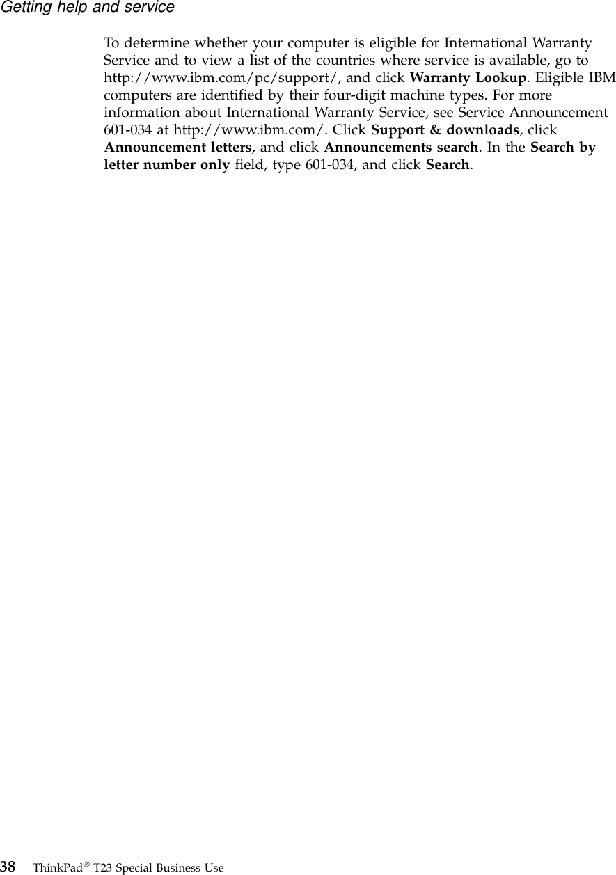 To determine whether your computer is eligible for International WarrantyService and to view a list of the countries where service is available, go tohttp://www.ibm.com/pc/support/, and click Warranty Lookup. Eligible IBMcomputers are identified by their four-digit machine types. For moreinformation about International Warranty Service, see Service Announcement601-034 at http://www.ibm.com/. Click Support &amp; downloads, clickAnnouncement letters, and click Announcements search.IntheSearch byletter number only field, type 601-034, and click Search.Getting help and service38 ThinkPad®T23 Special Business Use
