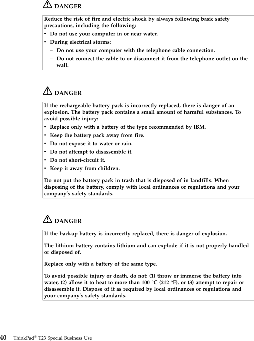 DANGERReduce the risk of fire and electric shock by always following basic safetyprecautions, including the following:vDo not use your computer in or near water.vDuring electrical storms:–Do not use your computer with the telephone cable connection.–Do not connect the cable to or disconnect it from the telephone outlet on thewall.DANGERIf the rechargeable battery pack is incorrectly replaced, there is danger of anexplosion. The battery pack contains a small amount of harmful substances. Toavoid possible injury:vReplace only with a battery of the type recommended by IBM.vKeep the battery pack away from fire.vDo not expose it to water or rain.vDo not attempt to disassemble it.vDo not short-circuit it.vKeep it away from children.Do not put the battery pack in trash that is disposed of in landfills. Whendisposing of the battery, comply with local ordinances or regulations and yourcompany’s safety standards.DANGERIf the backup battery is incorrectly replaced, there is danger of explosion.The lithium battery contains lithium and can explode if it is not properly handledor disposed of.Replace only with a battery of the same type.To avoid possible injury or death, do not: (1) throw or immerse the battery intowater, (2) allow it to heat to more than 100 °C (212 °F), or (3) attempt to repair ordisassemble it. Dispose of it as required by local ordinances or regulations andyour company’s safety standards.40 ThinkPad®T23 Special Business Use
