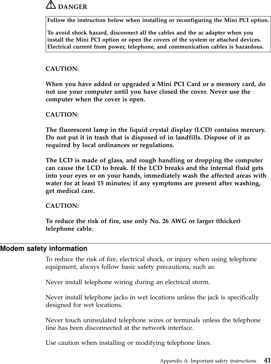DANGERFollow the instruction below when installing or reconfiguring the Mini PCI option.To avoid shock hazard, disconnect all the cables and the ac adapter when youinstall the Mini PCI option or open the covers of the system or attached devices.Electrical current from power, telephone, and communication cables is hazardous.CAUTION:When you have added or upgraded a Mini PCI Card or a memory card, donot use your computer until you have closed the cover. Never use thecomputer when the cover is open.CAUTION:The fluorescent lamp in the liquid crystal display (LCD) contains mercury.Do not put it in trash that is disposed of in landfills. Dispose of it asrequired by local ordinances or regulations.The LCD is made of glass, and rough handling or dropping the computercan cause the LCD to break. If the LCD breaks and the internal fluid getsinto your eyes or on your hands, immediately wash the affected areas withwater for at least 15 minutes; if any symptoms are present after washing,get medical care.CAUTION:To reduce the risk of fire, use only No. 26 AWG or larger (thicker)telephone cable.Modem safety informationTo reduce the risk of fire, electrical shock, or injury when using telephoneequipment, always follow basic safety precautions, such as:Never install telephone wiring during an electrical storm.Never install telephone jacks in wet locations unless the jack is specificallydesigned for wet locations.Never touch uninsulated telephone wires or terminals unless the telephoneline has been disconnected at the network interface.Use caution when installing or modifying telephone lines.Appendix A. Important safety instructions 41