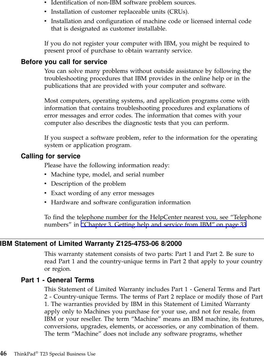 vIdentification of non-IBM software problem sources.vInstallation of customer replaceable units (CRUs).vInstallation and configuration of machine code or licensed internal codethat is designated as customer installable.If you do not register your computer with IBM, you might be required topresent proof of purchase to obtain warranty service.Before you call for serviceYou can solve many problems without outside assistance by following thetroubleshooting procedures that IBM provides in the online help or in thepublications that are provided with your computer and software.Most computers, operating systems, and application programs come withinformation that contains troubleshooting procedures and explanations oferror messages and error codes. The information that comes with yourcomputer also describes the diagnostic tests that you can perform.If you suspect a software problem, refer to the information for the operatingsystem or application program.Calling for servicePlease have the following information ready:vMachine type, model, and serial numbervDescription of the problemvExact wording of any error messagesvHardware and software configuration informationTo find the telephone number for the HelpCenter nearest you, see “Telephonenumbers”in “Chapter 3. Getting help and service from IBM”on page 33IBM Statement of Limited Warranty Z125-4753-06 8/2000This warranty statement consists of two parts: Part 1 and Part 2. Be sure toread Part 1 and the country-unique terms in Part 2 that apply to your countryor region.Part 1 - General TermsThis Statement of Limited Warranty includes Part 1 - General Terms and Part2 - Country-unique Terms. The terms of Part 2 replace or modify those of Part1. The warranties provided by IBM in this Statement of Limited Warrantyapply only to Machines you purchase for your use, and not for resale, fromIBM or your reseller. The term “Machine”means an IBM machine, its features,conversions, upgrades, elements, or accessories, or any combination of them.The term “Machine”does not include any software programs, whether46 ThinkPad®T23 Special Business Use