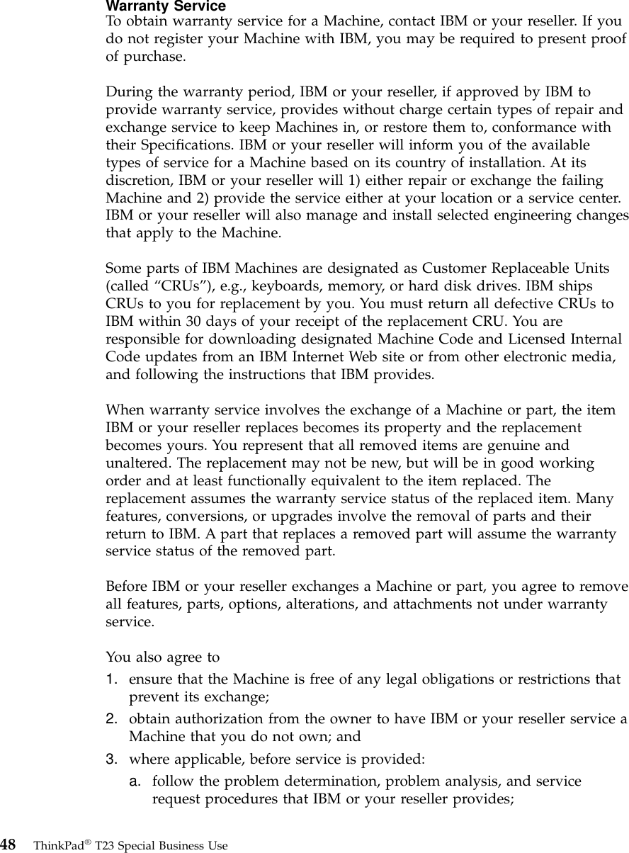 Warranty ServiceTo obtain warranty service for a Machine, contact IBM or your reseller. If youdo not register your Machine with IBM, you may be required to present proofof purchase.During the warranty period, IBM or your reseller, if approved by IBM toprovide warranty service, provides without charge certain types of repair andexchange service to keep Machines in, or restore them to, conformance withtheir Specifications. IBM or your reseller will inform you of the availabletypes of service for a Machine based on its country of installation. At itsdiscretion, IBM or your reseller will 1) either repair or exchange the failingMachine and 2) provide the service either at your location or a service center.IBM or your reseller will also manage and install selected engineering changesthat apply to the Machine.Some parts of IBM Machines are designated as Customer Replaceable Units(called “CRUs”), e.g., keyboards, memory, or hard disk drives. IBM shipsCRUs to you for replacement by you. You must return all defective CRUs toIBM within 30 days of your receipt of the replacement CRU. You areresponsible for downloading designated Machine Code and Licensed InternalCode updates from an IBM Internet Web site or from other electronic media,and following the instructions that IBM provides.When warranty service involves the exchange of a Machine or part, the itemIBM or your reseller replaces becomes its property and the replacementbecomes yours. You represent that all removed items are genuine andunaltered. The replacement may not be new, but will be in good workingorder and at least functionally equivalent to the item replaced. Thereplacement assumes the warranty service status of the replaced item. Manyfeatures, conversions, or upgrades involve the removal of parts and theirreturn to IBM. A part that replaces a removed part will assume the warrantyservice status of the removed part.Before IBM or your reseller exchanges a Machine or part, you agree to removeall features, parts, options, alterations, and attachments not under warrantyservice.You also agree to1. ensure that the Machine is free of any legal obligations or restrictions thatprevent its exchange;2. obtain authorization from the owner to have IBM or your reseller service aMachine that you do not own; and3. where applicable, before service is provided:a. follow the problem determination, problem analysis, and servicerequest procedures that IBM or your reseller provides;48 ThinkPad®T23 Special Business Use