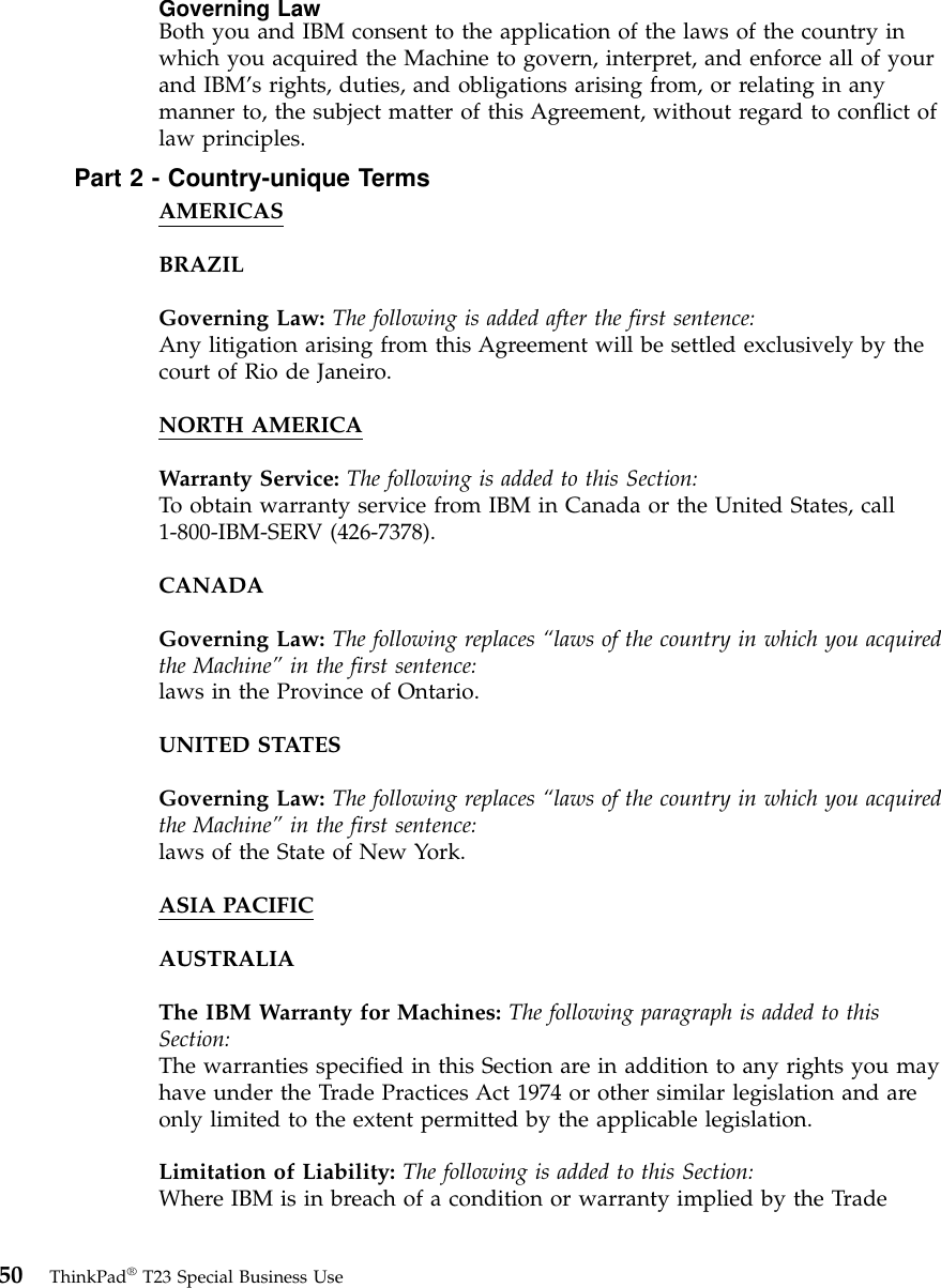 Governing LawBoth you and IBM consent to the application of the laws of the country inwhich you acquired the Machine to govern, interpret, and enforce all of yourand IBM’s rights, duties, and obligations arising from, or relating in anymanner to, the subject matter of this Agreement, without regard to conflict oflaw principles.Part 2 - Country-unique TermsAMERICASBRAZILGoverning Law: The following is added after the first sentence:Any litigation arising from this Agreement will be settled exclusively by thecourt of Rio de Janeiro.NORTH AMERICAWarranty Service: The following is added to this Section:To obtain warranty service from IBM in Canada or the United States, call1-800-IBM-SERV (426-7378).CANADAGoverning Law: The following replaces “laws of the country in which you acquiredthe Machine” in the first sentence:laws in the Province of Ontario.UNITED STATESGoverning Law: The following replaces “laws of the country in which you acquiredthe Machine” in the first sentence:laws of the State of New York.ASIA PACIFICAUSTRALIAThe IBM Warranty for Machines: The following paragraph is added to thisSection:The warranties specified in this Section are in addition to any rights you mayhave under the Trade Practices Act 1974 or other similar legislation and areonly limited to the extent permitted by the applicable legislation.Limitation of Liability: The following is added to this Section:Where IBM is in breach of a condition or warranty implied by the Trade50 ThinkPad®T23 Special Business Use