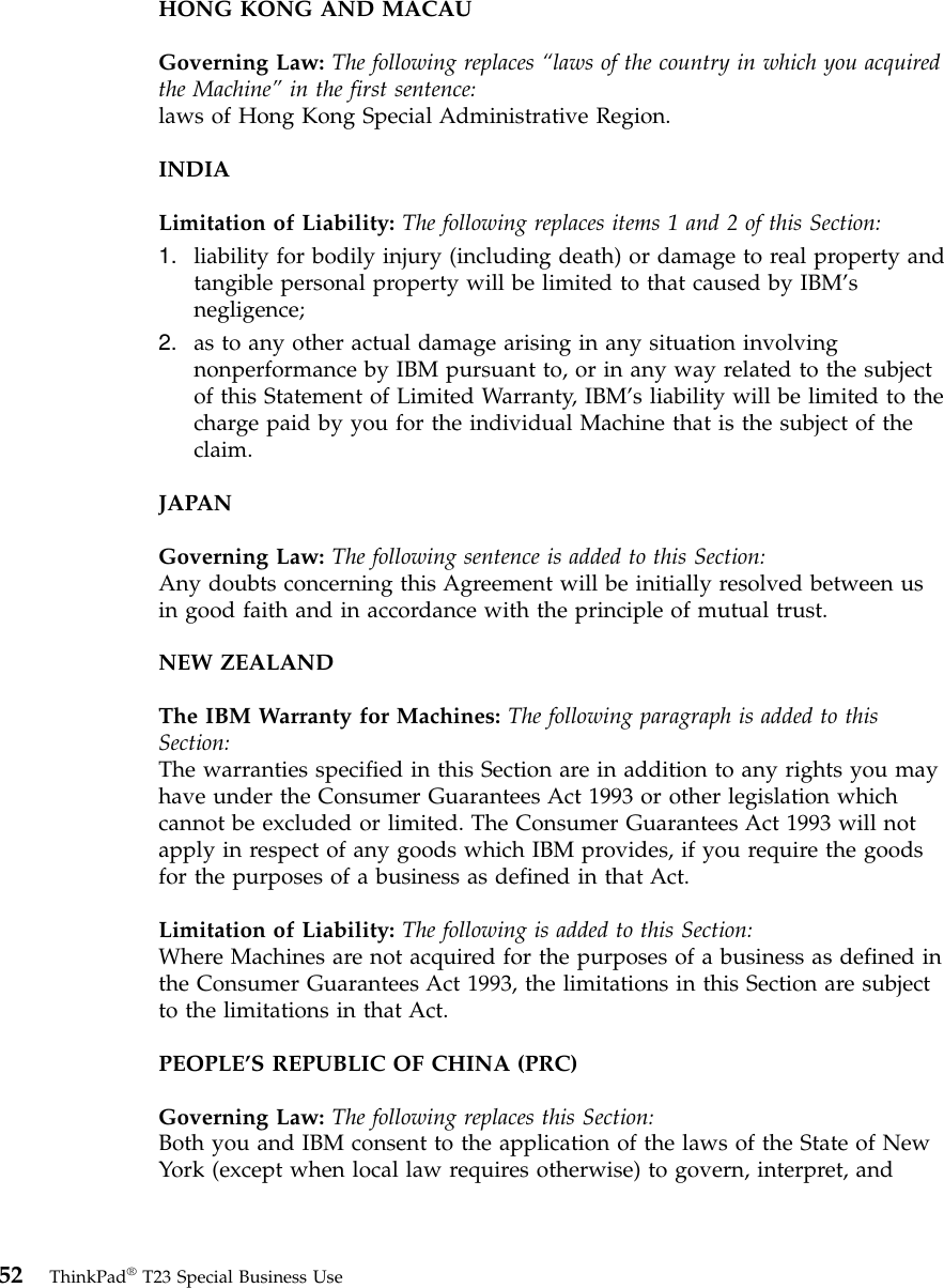 HONG KONG AND MACAUGoverning Law: The following replaces “laws of the country in which you acquiredthe Machine”in the first sentence:laws of Hong Kong Special Administrative Region.INDIALimitation of Liability: The following replaces items 1 and 2 of this Section:1. liability for bodily injury (including death) or damage to real property andtangible personal property will be limited to that caused by IBM’snegligence;2. as to any other actual damage arising in any situation involvingnonperformance by IBM pursuant to, or in any way related to the subjectof this Statement of Limited Warranty, IBM’s liability will be limited to thecharge paid by you for the individual Machine that is the subject of theclaim.JAPANGoverning Law: The following sentence is added to this Section:Any doubts concerning this Agreement will be initially resolved between usin good faith and in accordance with the principle of mutual trust.NEW ZEALANDThe IBM Warranty for Machines: The following paragraph is added to thisSection:The warranties specified in this Section are in addition to any rights you mayhave under the Consumer Guarantees Act 1993 or other legislation whichcannot be excluded or limited. The Consumer Guarantees Act 1993 will notapply in respect of any goods which IBM provides, if you require the goodsfor the purposes of a business as defined in that Act.Limitation of Liability: The following is added to this Section:Where Machines are not acquired for the purposes of a business as defined inthe Consumer Guarantees Act 1993, the limitations in this Section are subjectto the limitations in that Act.PEOPLE’S REPUBLIC OF CHINA (PRC)Governing Law: The following replaces this Section:Both you and IBM consent to the application of the laws of the State of NewYork (except when local law requires otherwise) to govern, interpret, and52 ThinkPad®T23 Special Business Use