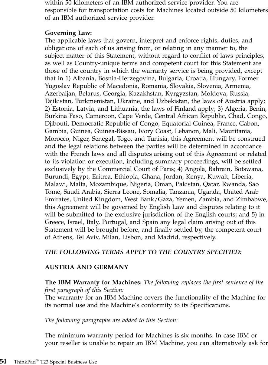within 50 kilometers of an IBM authorized service provider. You areresponsible for transportation costs for Machines located outside 50 kilometersof an IBM authorized service provider.Governing Law:The applicable laws that govern, interpret and enforce rights, duties, andobligations of each of us arising from, or relating in any manner to, thesubject matter of this Statement, without regard to conflict of laws principles,as well as Country-unique terms and competent court for this Statement arethose of the country in which the warranty service is being provided, exceptthat in 1) Albania, Bosnia-Herzegovina, Bulgaria, Croatia, Hungary, FormerYugoslav Republic of Macedonia, Romania, Slovakia, Slovenia, Armenia,Azerbaijan, Belarus, Georgia, Kazakhstan, Kyrgyzstan, Moldova, Russia,Tajikistan, Turkmenistan, Ukraine, and Uzbekistan, the laws of Austria apply;2) Estonia, Latvia, and Lithuania, the laws of Finland apply; 3) Algeria, Benin,Burkina Faso, Cameroon, Cape Verde, Central African Republic, Chad, Congo,Djibouti, Democratic Republic of Congo, Equatorial Guinea, France, Gabon,Gambia, Guinea, Guinea-Bissau, Ivory Coast, Lebanon, Mali, Mauritania,Morocco, Niger, Senegal, Togo, and Tunisia, this Agreement will be construedand the legal relations between the parties will be determined in accordancewith the French laws and all disputes arising out of this Agreement or relatedto its violation or execution, including summary proceedings, will be settledexclusively by the Commercial Court of Paris; 4) Angola, Bahrain, Botswana,Burundi, Egypt, Eritrea, Ethiopia, Ghana, Jordan, Kenya, Kuwait, Liberia,Malawi, Malta, Mozambique, Nigeria, Oman, Pakistan, Qatar, Rwanda, SaoTome, Saudi Arabia, Sierra Leone, Somalia, Tanzania, Uganda, United ArabEmirates, United Kingdom, West Bank/Gaza, Yemen, Zambia, and Zimbabwe,this Agreement will be governed by English Law and disputes relating to itwill be submitted to the exclusive jurisdiction of the English courts; and 5) inGreece, Israel, Italy, Portugal, and Spain any legal claim arising out of thisStatement will be brought before, and finally settled by, the competent courtof Athens, Tel Aviv, Milan, Lisbon, and Madrid, respectively.THE FOLLOWING TERMS APPLY TO THE COUNTRY SPECIFIED:AUSTRIA AND GERMANYThe IBM Warranty for Machines: The following replaces the first sentence of thefirst paragraph of this Section:The warranty for an IBM Machine covers the functionality of the Machine forits normal use and the Machine’s conformity to its Specifications.The following paragraphs are added to this Section:The minimum warranty period for Machines is six months. In case IBM oryour reseller is unable to repair an IBM Machine, you can alternatively ask for54 ThinkPad®T23 Special Business Use