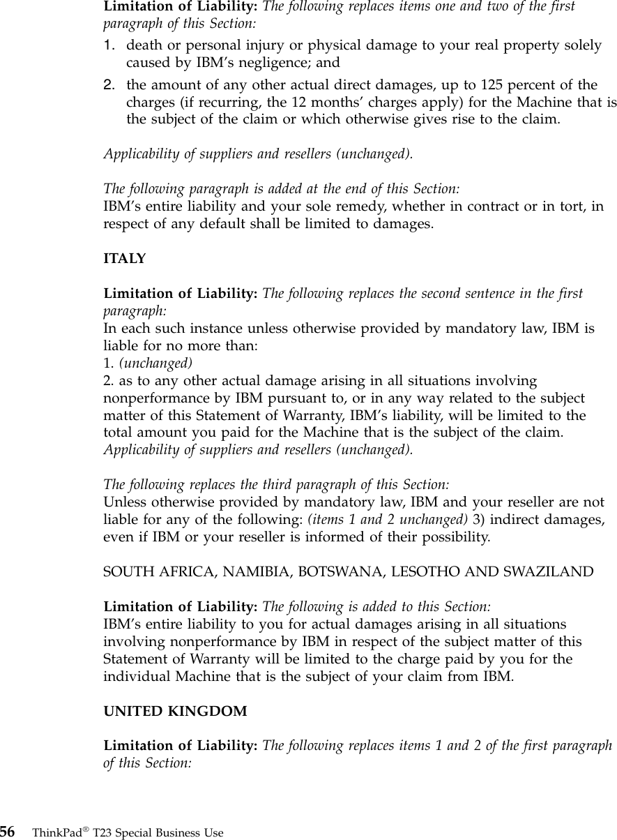 Limitation of Liability: The following replaces items one and two of the firstparagraph of this Section:1. death or personal injury or physical damage to your real property solelycaused by IBM’s negligence; and2. the amount of any other actual direct damages, up to 125 percent of thecharges (if recurring, the 12 months’charges apply) for the Machine that isthe subject of the claim or which otherwise gives rise to the claim.Applicability of suppliers and resellers (unchanged).The following paragraph is added at the end of this Section:IBM’s entire liability and your sole remedy, whether in contract or in tort, inrespect of any default shall be limited to damages.ITALYLimitation of Liability: The following replaces the second sentence in the firstparagraph:In each such instance unless otherwise provided by mandatory law, IBM isliable for no more than:1. (unchanged)2. as to any other actual damage arising in all situations involvingnonperformance by IBM pursuant to, or in any way related to the subjectmatter of this Statement of Warranty, IBM’s liability, will be limited to thetotal amount you paid for the Machine that is the subject of the claim.Applicability of suppliers and resellers (unchanged).The following replaces the third paragraph of this Section:Unless otherwise provided by mandatory law, IBM and your reseller are notliable for any of the following: (items 1 and 2 unchanged) 3) indirect damages,even if IBM or your reseller is informed of their possibility.SOUTH AFRICA, NAMIBIA, BOTSWANA, LESOTHO AND SWAZILANDLimitation of Liability: The following is added to this Section:IBM’s entire liability to you for actual damages arising in all situationsinvolving nonperformance by IBM in respect of the subject matter of thisStatement of Warranty will be limited to the charge paid by you for theindividual Machine that is the subject of your claim from IBM.UNITED KINGDOMLimitation of Liability: The following replaces items 1 and 2 of the first paragraphof this Section:56 ThinkPad®T23 Special Business Use