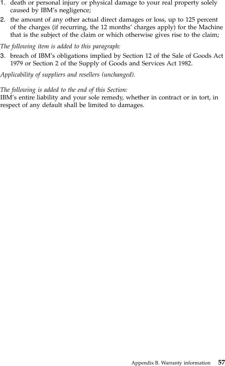 1. death or personal injury or physical damage to your real property solelycaused by IBM’s negligence;2. the amount of any other actual direct damages or loss, up to 125 percentof the charges (if recurring, the 12 months’charges apply) for the Machinethat is the subject of the claim or which otherwise gives rise to the claim;The following item is added to this paragraph:3. breach of IBM’s obligations implied by Section 12 of the Sale of Goods Act1979 or Section 2 of the Supply of Goods and Services Act 1982.Applicability of suppliers and resellers (unchanged).The following is added to the end of this Section:IBM’s entire liability and your sole remedy, whether in contract or in tort, inrespect of any default shall be limited to damages.Appendix B. Warranty information 57