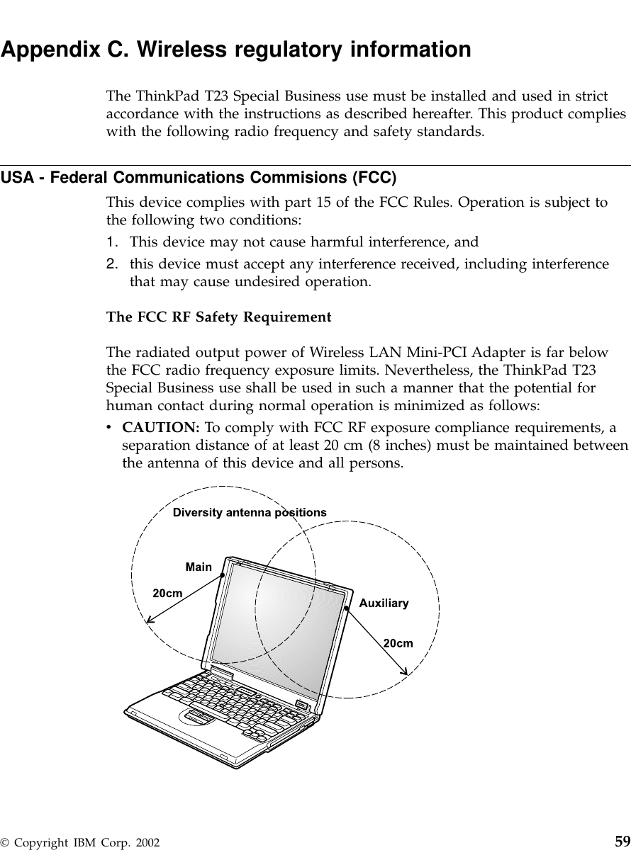 Appendix C. Wireless regulatory informationThe ThinkPad T23 Special Business use must be installed and used in strictaccordance with the instructions as described hereafter. This product complieswith the following radio frequency and safety standards.USA - Federal Communications Commisions (FCC)This device complies with part 15 of the FCC Rules. Operation is subject tothe following two conditions:1. This device may not cause harmful interference, and2. this device must accept any interference received, including interferencethat may cause undesired operation.The FCC RF Safety RequirementThe radiated output power of Wireless LAN Mini-PCI Adapter is far belowthe FCC radio frequency exposure limits. Nevertheless, the ThinkPad T23Special Business use shall be used in such a manner that the potential forhuman contact during normal operation is minimized as follows:vCAUTION: To comply with FCC RF exposure compliance requirements, aseparation distance of at least 20 cm (8 inches) must be maintained betweenthe antenna of this device and all persons.© Copyright IBM Corp. 2002 59